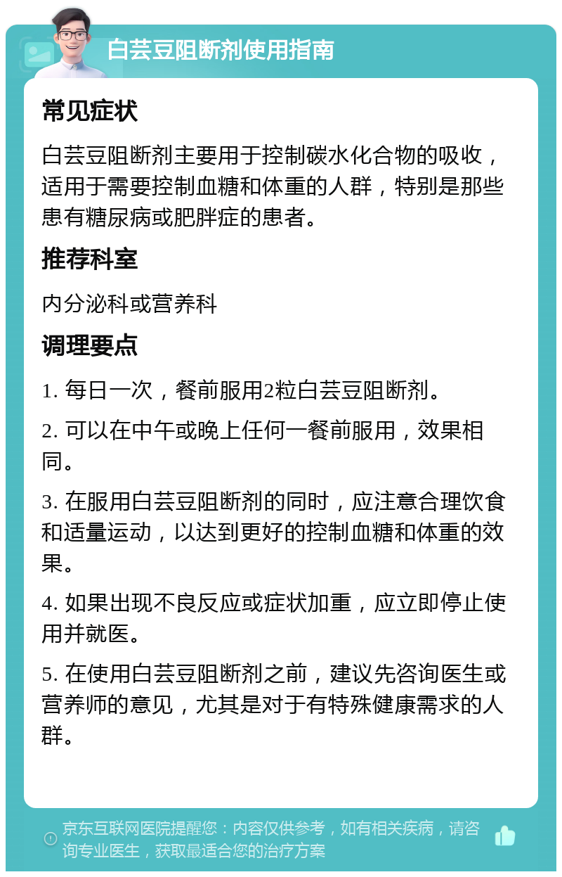 白芸豆阻断剂使用指南 常见症状 白芸豆阻断剂主要用于控制碳水化合物的吸收，适用于需要控制血糖和体重的人群，特别是那些患有糖尿病或肥胖症的患者。 推荐科室 内分泌科或营养科 调理要点 1. 每日一次，餐前服用2粒白芸豆阻断剂。 2. 可以在中午或晚上任何一餐前服用，效果相同。 3. 在服用白芸豆阻断剂的同时，应注意合理饮食和适量运动，以达到更好的控制血糖和体重的效果。 4. 如果出现不良反应或症状加重，应立即停止使用并就医。 5. 在使用白芸豆阻断剂之前，建议先咨询医生或营养师的意见，尤其是对于有特殊健康需求的人群。