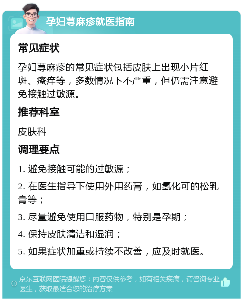 孕妇荨麻疹就医指南 常见症状 孕妇荨麻疹的常见症状包括皮肤上出现小片红斑、瘙痒等，多数情况下不严重，但仍需注意避免接触过敏源。 推荐科室 皮肤科 调理要点 1. 避免接触可能的过敏源； 2. 在医生指导下使用外用药膏，如氢化可的松乳膏等； 3. 尽量避免使用口服药物，特别是孕期； 4. 保持皮肤清洁和湿润； 5. 如果症状加重或持续不改善，应及时就医。