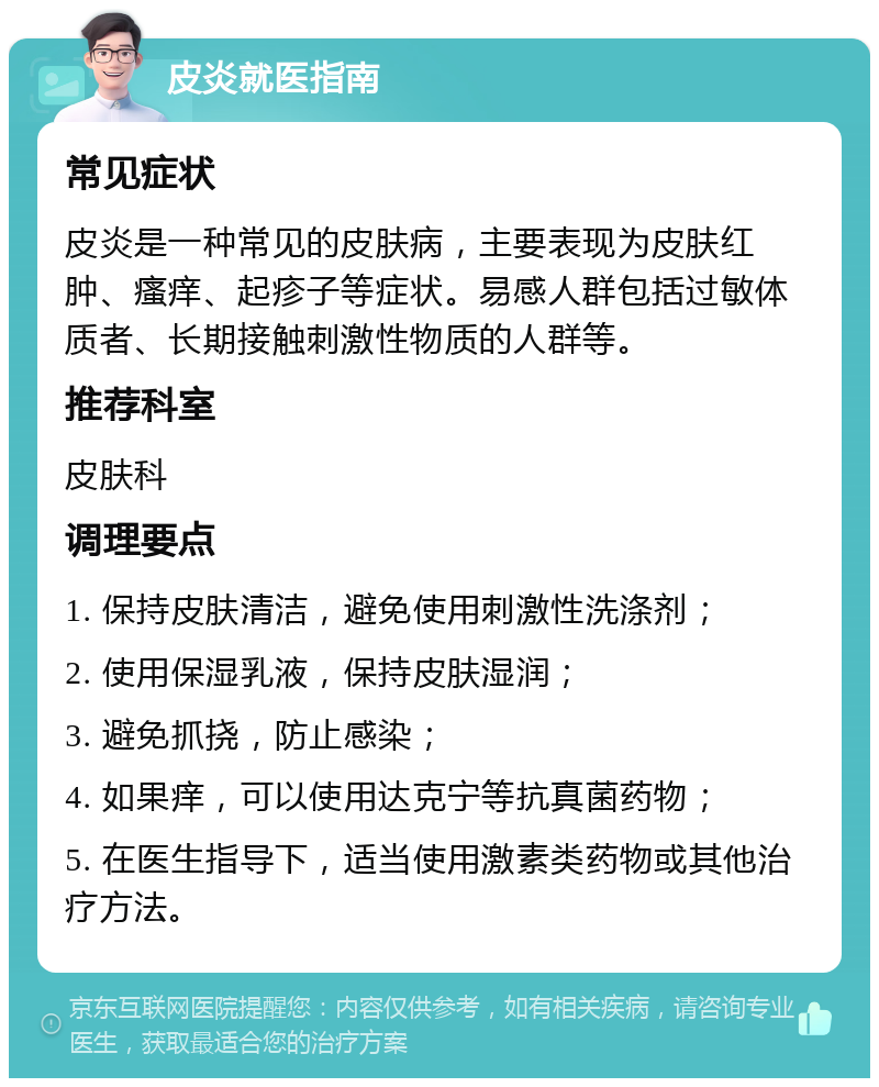 皮炎就医指南 常见症状 皮炎是一种常见的皮肤病，主要表现为皮肤红肿、瘙痒、起疹子等症状。易感人群包括过敏体质者、长期接触刺激性物质的人群等。 推荐科室 皮肤科 调理要点 1. 保持皮肤清洁，避免使用刺激性洗涤剂； 2. 使用保湿乳液，保持皮肤湿润； 3. 避免抓挠，防止感染； 4. 如果痒，可以使用达克宁等抗真菌药物； 5. 在医生指导下，适当使用激素类药物或其他治疗方法。