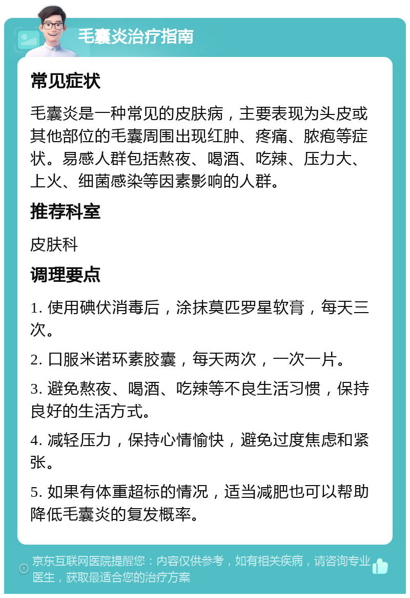 毛囊炎治疗指南 常见症状 毛囊炎是一种常见的皮肤病，主要表现为头皮或其他部位的毛囊周围出现红肿、疼痛、脓疱等症状。易感人群包括熬夜、喝酒、吃辣、压力大、上火、细菌感染等因素影响的人群。 推荐科室 皮肤科 调理要点 1. 使用碘伏消毒后，涂抹莫匹罗星软膏，每天三次。 2. 口服米诺环素胶囊，每天两次，一次一片。 3. 避免熬夜、喝酒、吃辣等不良生活习惯，保持良好的生活方式。 4. 减轻压力，保持心情愉快，避免过度焦虑和紧张。 5. 如果有体重超标的情况，适当减肥也可以帮助降低毛囊炎的复发概率。