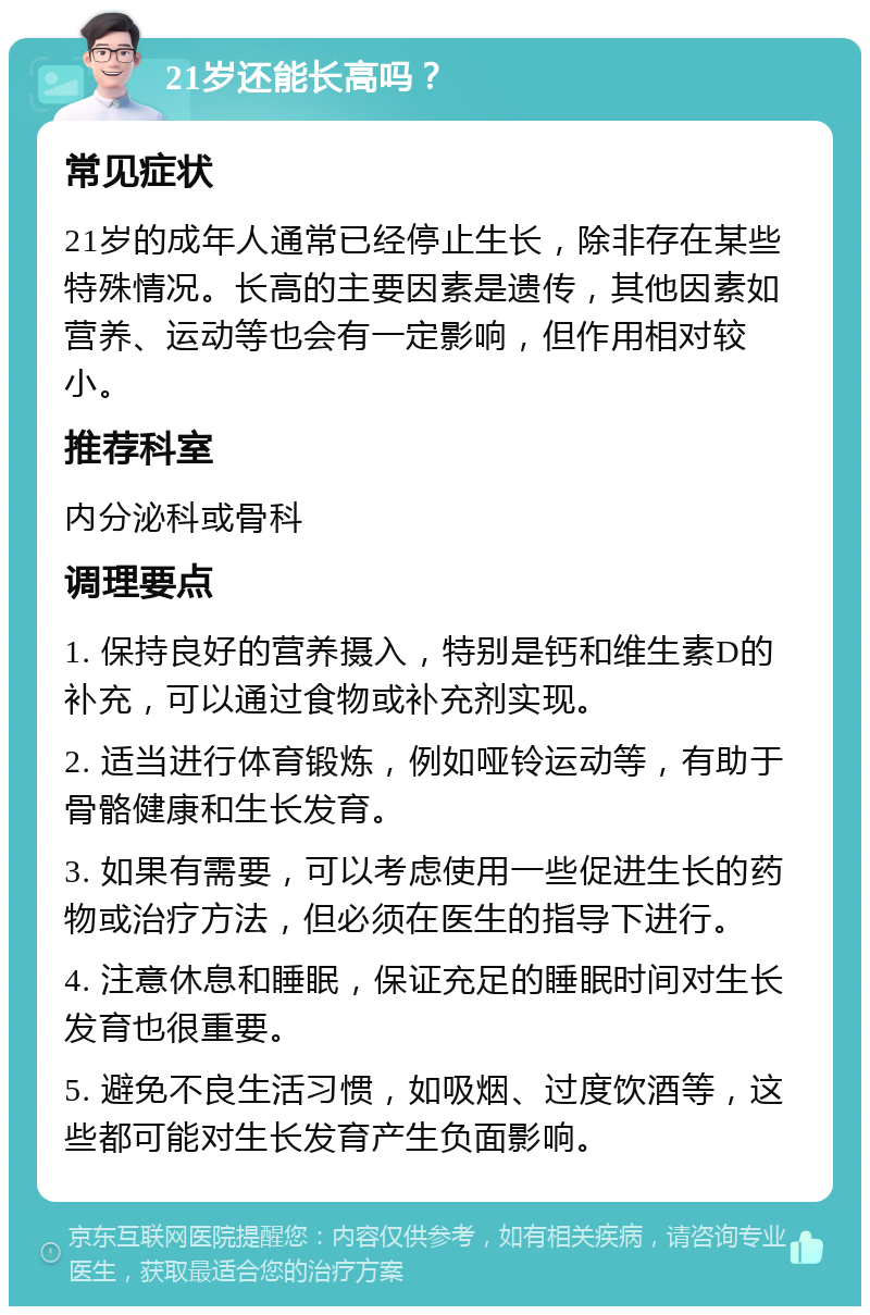 21岁还能长高吗？ 常见症状 21岁的成年人通常已经停止生长，除非存在某些特殊情况。长高的主要因素是遗传，其他因素如营养、运动等也会有一定影响，但作用相对较小。 推荐科室 内分泌科或骨科 调理要点 1. 保持良好的营养摄入，特别是钙和维生素D的补充，可以通过食物或补充剂实现。 2. 适当进行体育锻炼，例如哑铃运动等，有助于骨骼健康和生长发育。 3. 如果有需要，可以考虑使用一些促进生长的药物或治疗方法，但必须在医生的指导下进行。 4. 注意休息和睡眠，保证充足的睡眠时间对生长发育也很重要。 5. 避免不良生活习惯，如吸烟、过度饮酒等，这些都可能对生长发育产生负面影响。