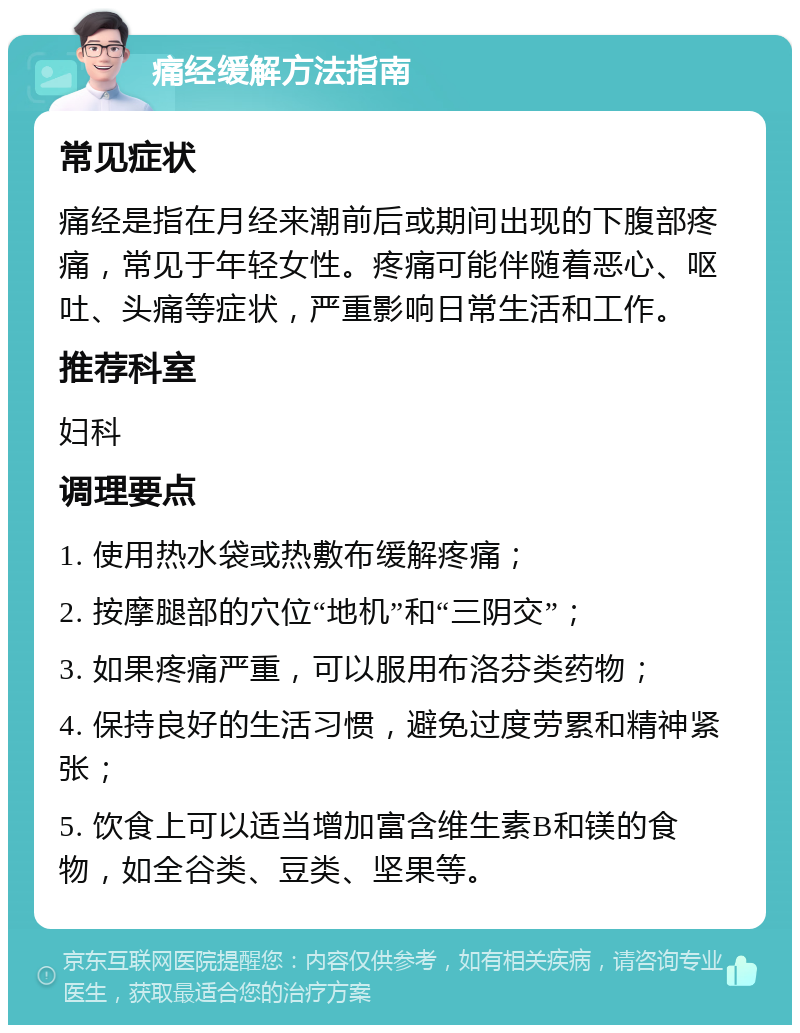 痛经缓解方法指南 常见症状 痛经是指在月经来潮前后或期间出现的下腹部疼痛，常见于年轻女性。疼痛可能伴随着恶心、呕吐、头痛等症状，严重影响日常生活和工作。 推荐科室 妇科 调理要点 1. 使用热水袋或热敷布缓解疼痛； 2. 按摩腿部的穴位“地机”和“三阴交”； 3. 如果疼痛严重，可以服用布洛芬类药物； 4. 保持良好的生活习惯，避免过度劳累和精神紧张； 5. 饮食上可以适当增加富含维生素B和镁的食物，如全谷类、豆类、坚果等。