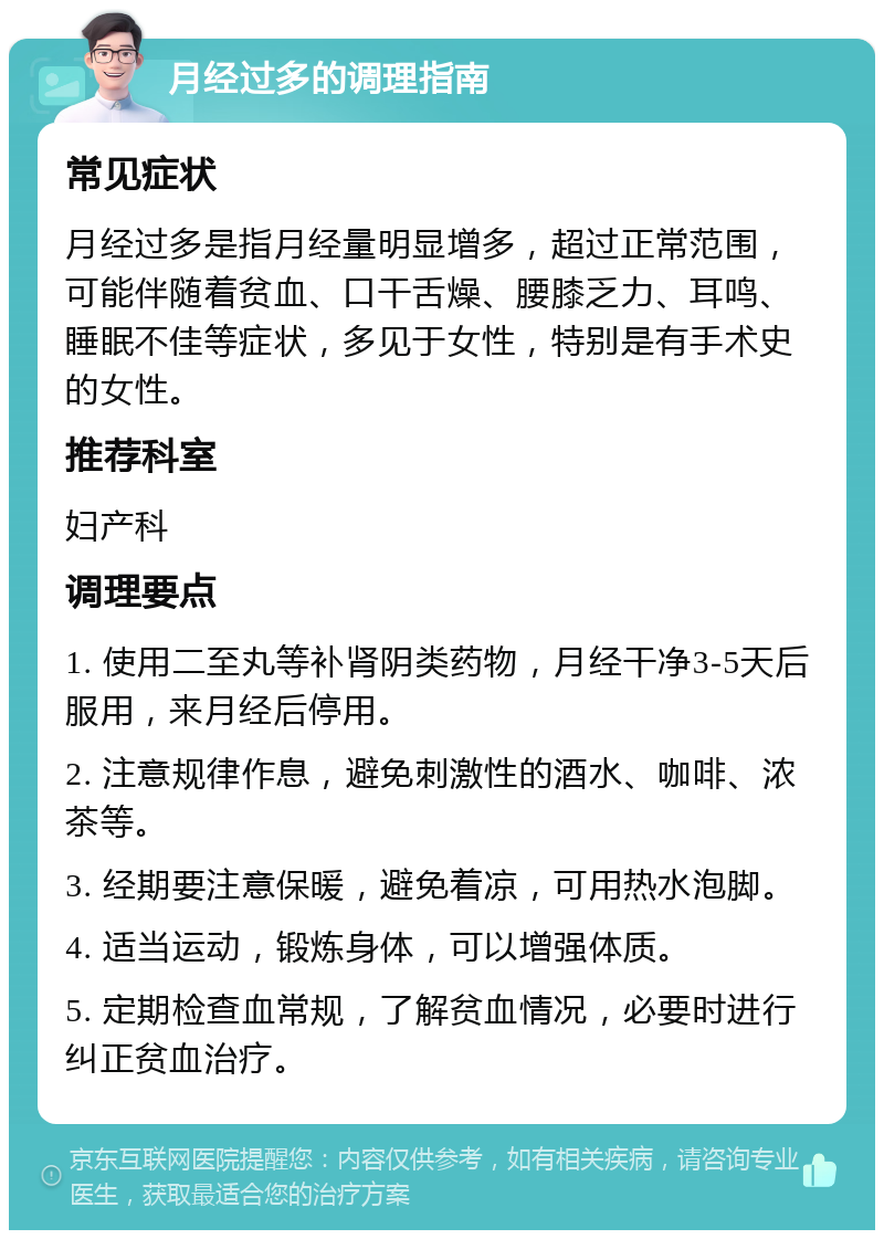 月经过多的调理指南 常见症状 月经过多是指月经量明显增多，超过正常范围，可能伴随着贫血、口干舌燥、腰膝乏力、耳鸣、睡眠不佳等症状，多见于女性，特别是有手术史的女性。 推荐科室 妇产科 调理要点 1. 使用二至丸等补肾阴类药物，月经干净3-5天后服用，来月经后停用。 2. 注意规律作息，避免刺激性的酒水、咖啡、浓茶等。 3. 经期要注意保暖，避免着凉，可用热水泡脚。 4. 适当运动，锻炼身体，可以增强体质。 5. 定期检查血常规，了解贫血情况，必要时进行纠正贫血治疗。