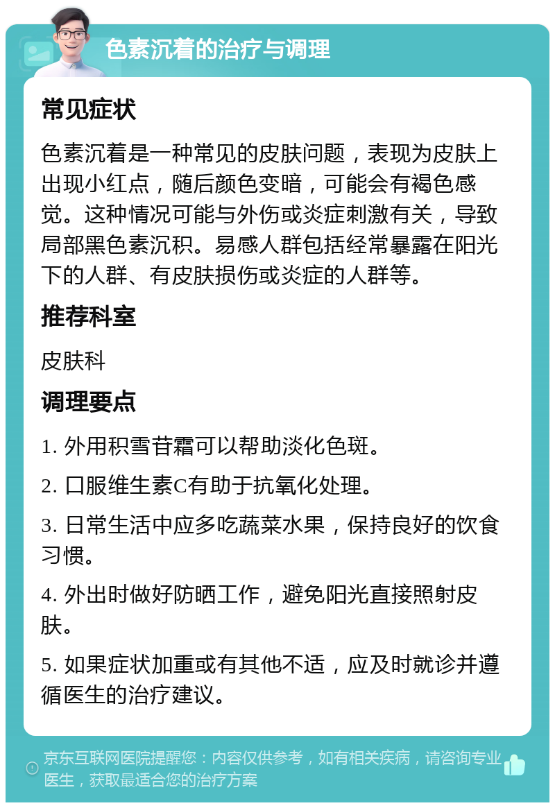 色素沉着的治疗与调理 常见症状 色素沉着是一种常见的皮肤问题，表现为皮肤上出现小红点，随后颜色变暗，可能会有褐色感觉。这种情况可能与外伤或炎症刺激有关，导致局部黑色素沉积。易感人群包括经常暴露在阳光下的人群、有皮肤损伤或炎症的人群等。 推荐科室 皮肤科 调理要点 1. 外用积雪苷霜可以帮助淡化色斑。 2. 口服维生素C有助于抗氧化处理。 3. 日常生活中应多吃蔬菜水果，保持良好的饮食习惯。 4. 外出时做好防晒工作，避免阳光直接照射皮肤。 5. 如果症状加重或有其他不适，应及时就诊并遵循医生的治疗建议。