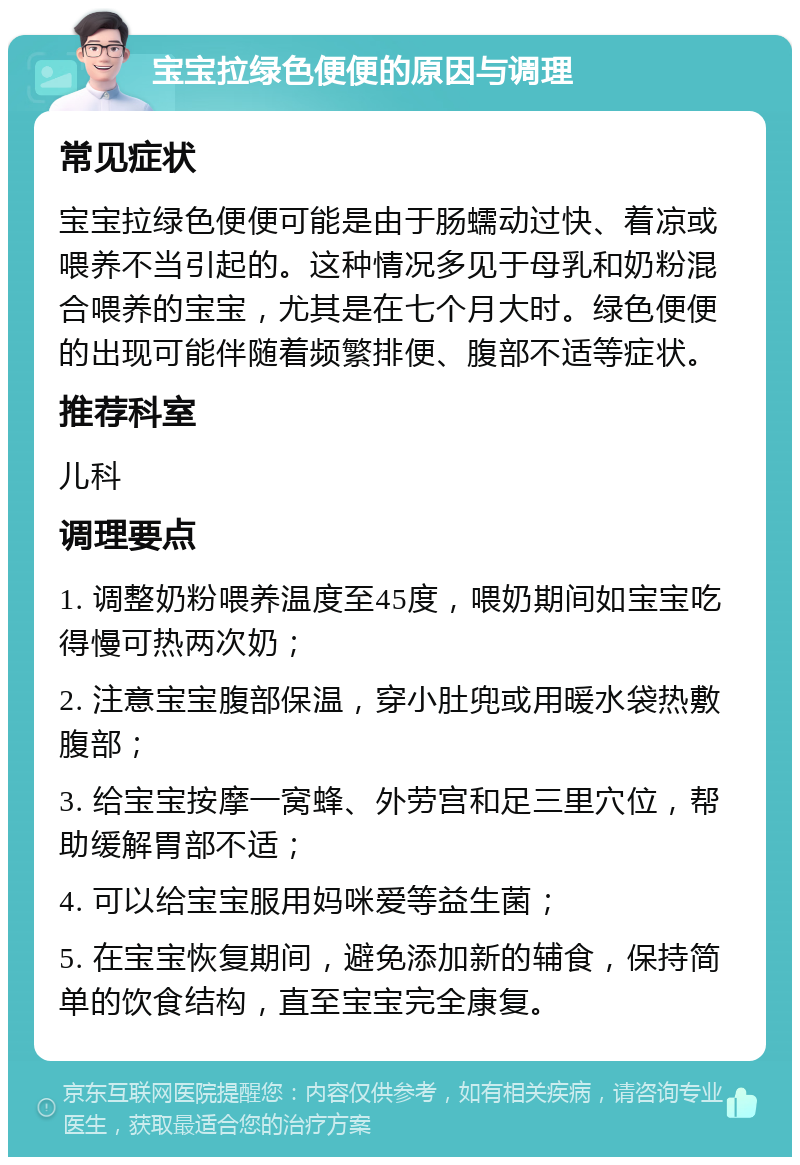 宝宝拉绿色便便的原因与调理 常见症状 宝宝拉绿色便便可能是由于肠蠕动过快、着凉或喂养不当引起的。这种情况多见于母乳和奶粉混合喂养的宝宝，尤其是在七个月大时。绿色便便的出现可能伴随着频繁排便、腹部不适等症状。 推荐科室 儿科 调理要点 1. 调整奶粉喂养温度至45度，喂奶期间如宝宝吃得慢可热两次奶； 2. 注意宝宝腹部保温，穿小肚兜或用暖水袋热敷腹部； 3. 给宝宝按摩一窝蜂、外劳宫和足三里穴位，帮助缓解胃部不适； 4. 可以给宝宝服用妈咪爱等益生菌； 5. 在宝宝恢复期间，避免添加新的辅食，保持简单的饮食结构，直至宝宝完全康复。