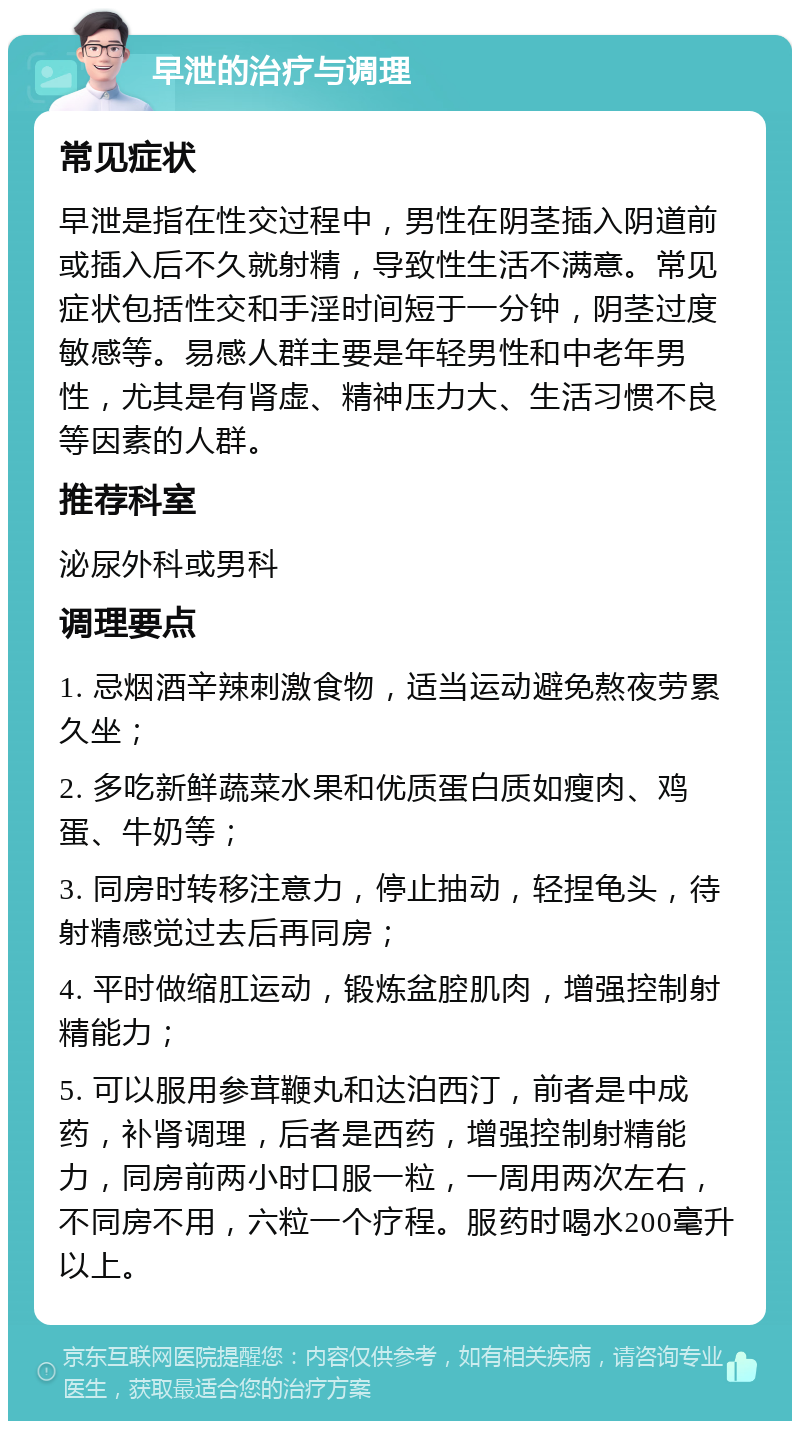 早泄的治疗与调理 常见症状 早泄是指在性交过程中，男性在阴茎插入阴道前或插入后不久就射精，导致性生活不满意。常见症状包括性交和手淫时间短于一分钟，阴茎过度敏感等。易感人群主要是年轻男性和中老年男性，尤其是有肾虚、精神压力大、生活习惯不良等因素的人群。 推荐科室 泌尿外科或男科 调理要点 1. 忌烟酒辛辣刺激食物，适当运动避免熬夜劳累久坐； 2. 多吃新鲜蔬菜水果和优质蛋白质如瘦肉、鸡蛋、牛奶等； 3. 同房时转移注意力，停止抽动，轻捏龟头，待射精感觉过去后再同房； 4. 平时做缩肛运动，锻炼盆腔肌肉，增强控制射精能力； 5. 可以服用参茸鞭丸和达泊西汀，前者是中成药，补肾调理，后者是西药，增强控制射精能力，同房前两小时口服一粒，一周用两次左右，不同房不用，六粒一个疗程。服药时喝水200毫升以上。