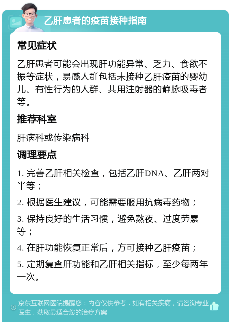 乙肝患者的疫苗接种指南 常见症状 乙肝患者可能会出现肝功能异常、乏力、食欲不振等症状，易感人群包括未接种乙肝疫苗的婴幼儿、有性行为的人群、共用注射器的静脉吸毒者等。 推荐科室 肝病科或传染病科 调理要点 1. 完善乙肝相关检查，包括乙肝DNA、乙肝两对半等； 2. 根据医生建议，可能需要服用抗病毒药物； 3. 保持良好的生活习惯，避免熬夜、过度劳累等； 4. 在肝功能恢复正常后，方可接种乙肝疫苗； 5. 定期复查肝功能和乙肝相关指标，至少每两年一次。