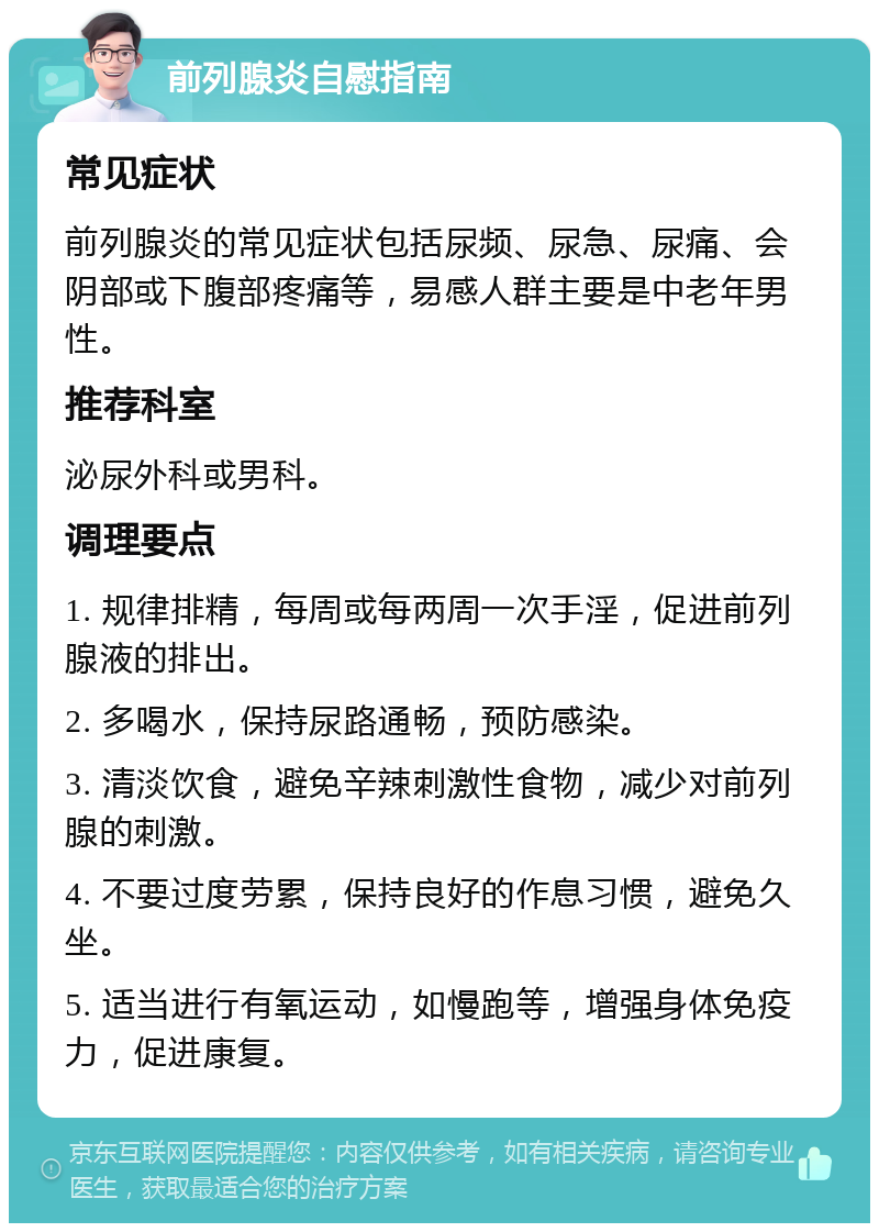 前列腺炎自慰指南 常见症状 前列腺炎的常见症状包括尿频、尿急、尿痛、会阴部或下腹部疼痛等，易感人群主要是中老年男性。 推荐科室 泌尿外科或男科。 调理要点 1. 规律排精，每周或每两周一次手淫，促进前列腺液的排出。 2. 多喝水，保持尿路通畅，预防感染。 3. 清淡饮食，避免辛辣刺激性食物，减少对前列腺的刺激。 4. 不要过度劳累，保持良好的作息习惯，避免久坐。 5. 适当进行有氧运动，如慢跑等，增强身体免疫力，促进康复。