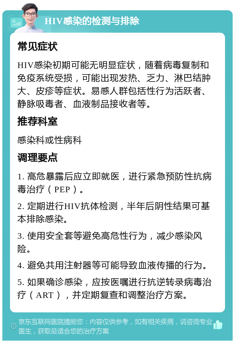 HIV感染的检测与排除 常见症状 HIV感染初期可能无明显症状，随着病毒复制和免疫系统受损，可能出现发热、乏力、淋巴结肿大、皮疹等症状。易感人群包括性行为活跃者、静脉吸毒者、血液制品接收者等。 推荐科室 感染科或性病科 调理要点 1. 高危暴露后应立即就医，进行紧急预防性抗病毒治疗（PEP）。 2. 定期进行HIV抗体检测，半年后阴性结果可基本排除感染。 3. 使用安全套等避免高危性行为，减少感染风险。 4. 避免共用注射器等可能导致血液传播的行为。 5. 如果确诊感染，应按医嘱进行抗逆转录病毒治疗（ART），并定期复查和调整治疗方案。