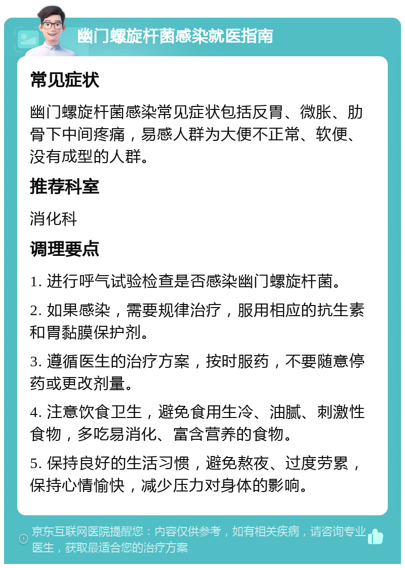 幽门螺旋杆菌感染就医指南 常见症状 幽门螺旋杆菌感染常见症状包括反胃、微胀、肋骨下中间疼痛，易感人群为大便不正常、软便、没有成型的人群。 推荐科室 消化科 调理要点 1. 进行呼气试验检查是否感染幽门螺旋杆菌。 2. 如果感染，需要规律治疗，服用相应的抗生素和胃黏膜保护剂。 3. 遵循医生的治疗方案，按时服药，不要随意停药或更改剂量。 4. 注意饮食卫生，避免食用生冷、油腻、刺激性食物，多吃易消化、富含营养的食物。 5. 保持良好的生活习惯，避免熬夜、过度劳累，保持心情愉快，减少压力对身体的影响。