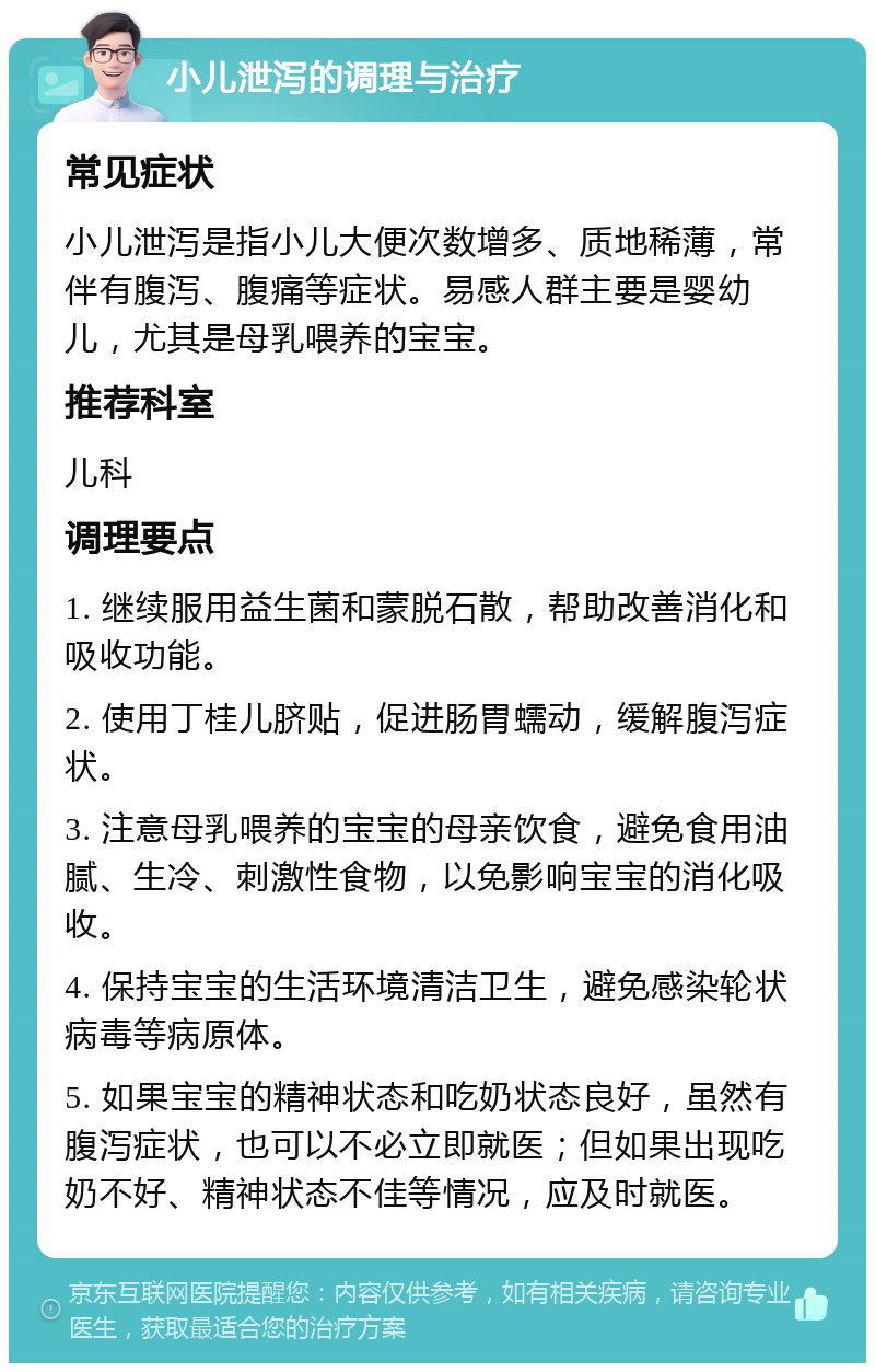 小儿泄泻的调理与治疗 常见症状 小儿泄泻是指小儿大便次数增多、质地稀薄，常伴有腹泻、腹痛等症状。易感人群主要是婴幼儿，尤其是母乳喂养的宝宝。 推荐科室 儿科 调理要点 1. 继续服用益生菌和蒙脱石散，帮助改善消化和吸收功能。 2. 使用丁桂儿脐贴，促进肠胃蠕动，缓解腹泻症状。 3. 注意母乳喂养的宝宝的母亲饮食，避免食用油腻、生冷、刺激性食物，以免影响宝宝的消化吸收。 4. 保持宝宝的生活环境清洁卫生，避免感染轮状病毒等病原体。 5. 如果宝宝的精神状态和吃奶状态良好，虽然有腹泻症状，也可以不必立即就医；但如果出现吃奶不好、精神状态不佳等情况，应及时就医。