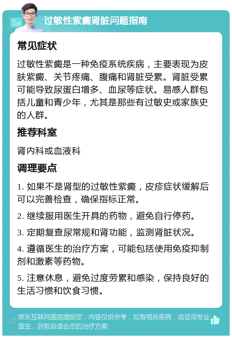 过敏性紫癜肾脏问题指南 常见症状 过敏性紫癜是一种免疫系统疾病，主要表现为皮肤紫癜、关节疼痛、腹痛和肾脏受累。肾脏受累可能导致尿蛋白增多、血尿等症状。易感人群包括儿童和青少年，尤其是那些有过敏史或家族史的人群。 推荐科室 肾内科或血液科 调理要点 1. 如果不是肾型的过敏性紫癜，皮疹症状缓解后可以完善检查，确保指标正常。 2. 继续服用医生开具的药物，避免自行停药。 3. 定期复查尿常规和肾功能，监测肾脏状况。 4. 遵循医生的治疗方案，可能包括使用免疫抑制剂和激素等药物。 5. 注意休息，避免过度劳累和感染，保持良好的生活习惯和饮食习惯。