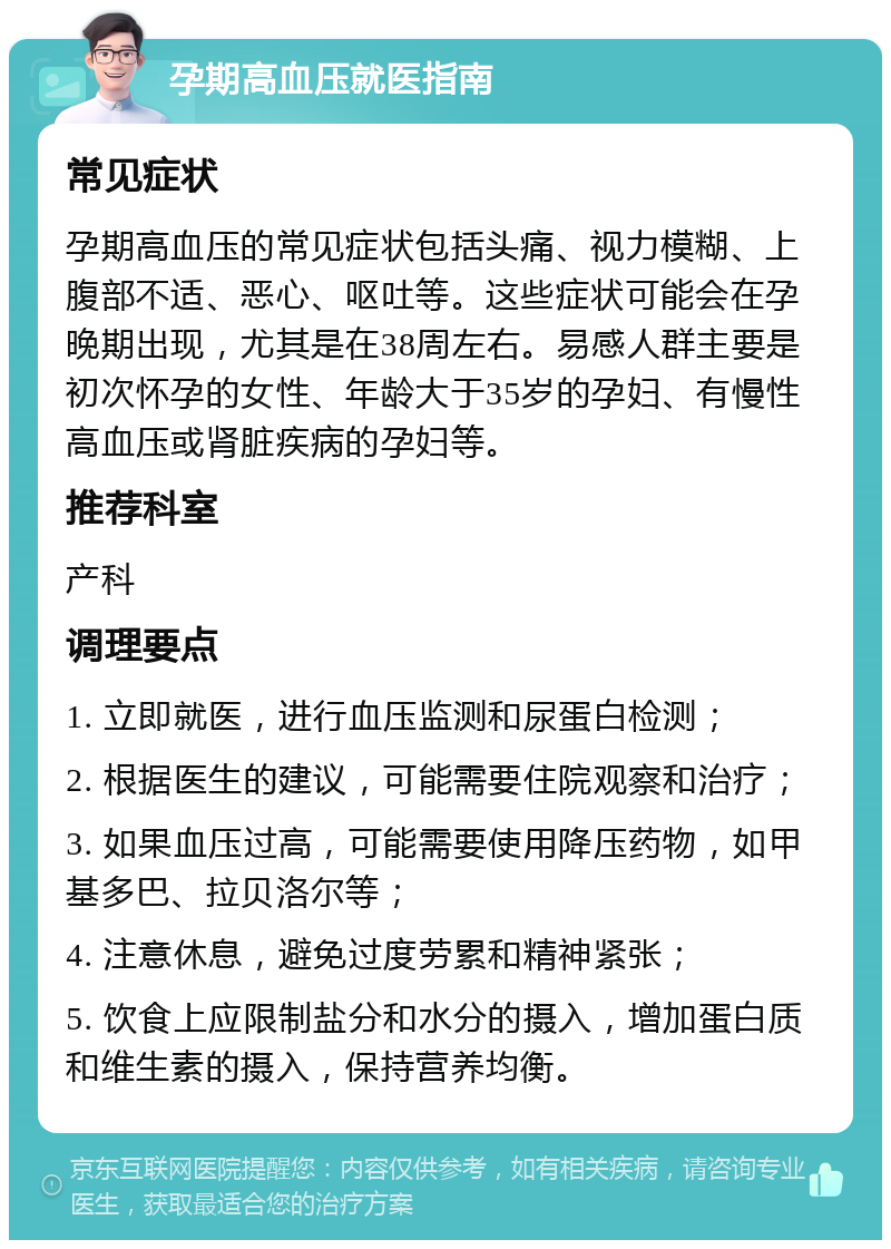 孕期高血压就医指南 常见症状 孕期高血压的常见症状包括头痛、视力模糊、上腹部不适、恶心、呕吐等。这些症状可能会在孕晚期出现，尤其是在38周左右。易感人群主要是初次怀孕的女性、年龄大于35岁的孕妇、有慢性高血压或肾脏疾病的孕妇等。 推荐科室 产科 调理要点 1. 立即就医，进行血压监测和尿蛋白检测； 2. 根据医生的建议，可能需要住院观察和治疗； 3. 如果血压过高，可能需要使用降压药物，如甲基多巴、拉贝洛尔等； 4. 注意休息，避免过度劳累和精神紧张； 5. 饮食上应限制盐分和水分的摄入，增加蛋白质和维生素的摄入，保持营养均衡。