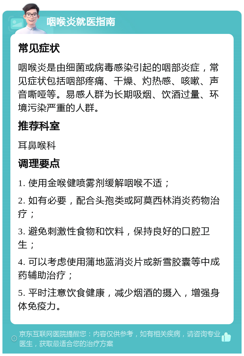 咽喉炎就医指南 常见症状 咽喉炎是由细菌或病毒感染引起的咽部炎症，常见症状包括咽部疼痛、干燥、灼热感、咳嗽、声音嘶哑等。易感人群为长期吸烟、饮酒过量、环境污染严重的人群。 推荐科室 耳鼻喉科 调理要点 1. 使用金喉健喷雾剂缓解咽喉不适； 2. 如有必要，配合头孢类或阿莫西林消炎药物治疗； 3. 避免刺激性食物和饮料，保持良好的口腔卫生； 4. 可以考虑使用蒲地蓝消炎片或新雪胶囊等中成药辅助治疗； 5. 平时注意饮食健康，减少烟酒的摄入，增强身体免疫力。