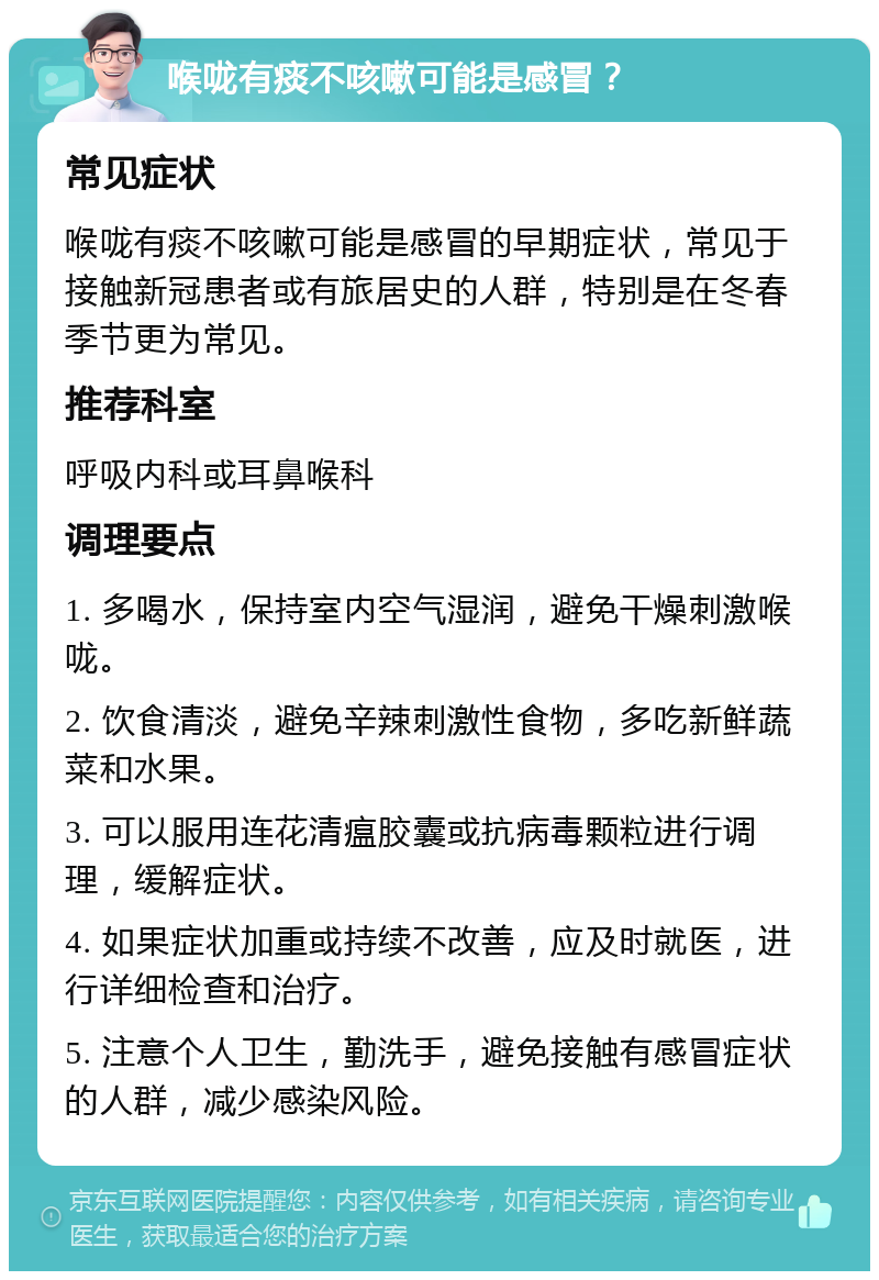 喉咙有痰不咳嗽可能是感冒？ 常见症状 喉咙有痰不咳嗽可能是感冒的早期症状，常见于接触新冠患者或有旅居史的人群，特别是在冬春季节更为常见。 推荐科室 呼吸内科或耳鼻喉科 调理要点 1. 多喝水，保持室内空气湿润，避免干燥刺激喉咙。 2. 饮食清淡，避免辛辣刺激性食物，多吃新鲜蔬菜和水果。 3. 可以服用连花清瘟胶囊或抗病毒颗粒进行调理，缓解症状。 4. 如果症状加重或持续不改善，应及时就医，进行详细检查和治疗。 5. 注意个人卫生，勤洗手，避免接触有感冒症状的人群，减少感染风险。