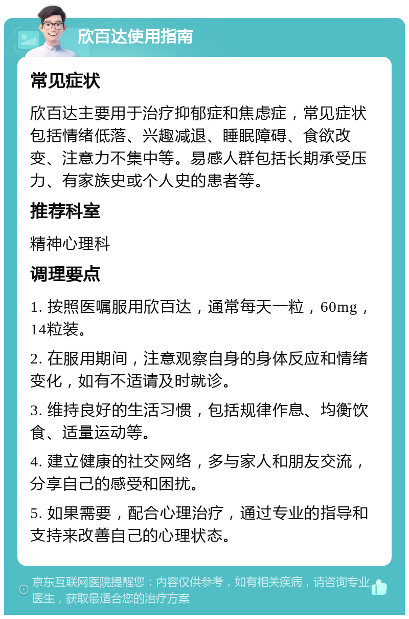 欣百达使用指南 常见症状 欣百达主要用于治疗抑郁症和焦虑症，常见症状包括情绪低落、兴趣减退、睡眠障碍、食欲改变、注意力不集中等。易感人群包括长期承受压力、有家族史或个人史的患者等。 推荐科室 精神心理科 调理要点 1. 按照医嘱服用欣百达，通常每天一粒，60mg，14粒装。 2. 在服用期间，注意观察自身的身体反应和情绪变化，如有不适请及时就诊。 3. 维持良好的生活习惯，包括规律作息、均衡饮食、适量运动等。 4. 建立健康的社交网络，多与家人和朋友交流，分享自己的感受和困扰。 5. 如果需要，配合心理治疗，通过专业的指导和支持来改善自己的心理状态。