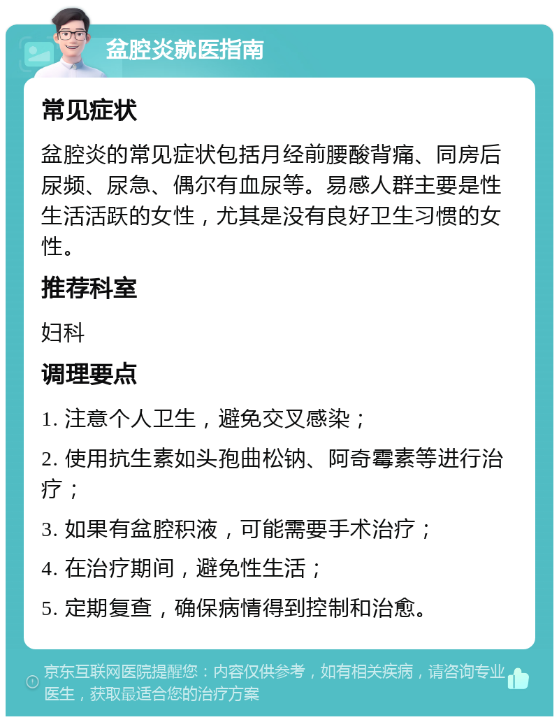 盆腔炎就医指南 常见症状 盆腔炎的常见症状包括月经前腰酸背痛、同房后尿频、尿急、偶尔有血尿等。易感人群主要是性生活活跃的女性，尤其是没有良好卫生习惯的女性。 推荐科室 妇科 调理要点 1. 注意个人卫生，避免交叉感染； 2. 使用抗生素如头孢曲松钠、阿奇霉素等进行治疗； 3. 如果有盆腔积液，可能需要手术治疗； 4. 在治疗期间，避免性生活； 5. 定期复查，确保病情得到控制和治愈。