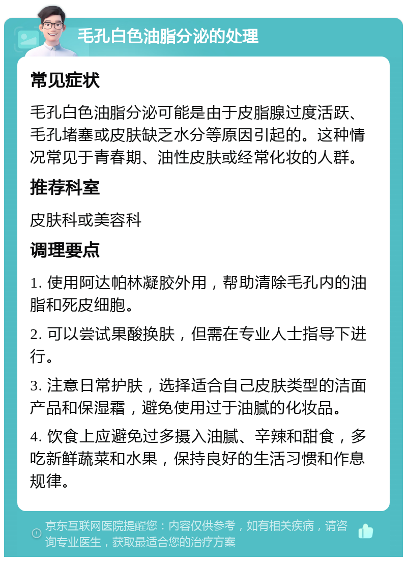 毛孔白色油脂分泌的处理 常见症状 毛孔白色油脂分泌可能是由于皮脂腺过度活跃、毛孔堵塞或皮肤缺乏水分等原因引起的。这种情况常见于青春期、油性皮肤或经常化妆的人群。 推荐科室 皮肤科或美容科 调理要点 1. 使用阿达帕林凝胶外用，帮助清除毛孔内的油脂和死皮细胞。 2. 可以尝试果酸换肤，但需在专业人士指导下进行。 3. 注意日常护肤，选择适合自己皮肤类型的洁面产品和保湿霜，避免使用过于油腻的化妆品。 4. 饮食上应避免过多摄入油腻、辛辣和甜食，多吃新鲜蔬菜和水果，保持良好的生活习惯和作息规律。