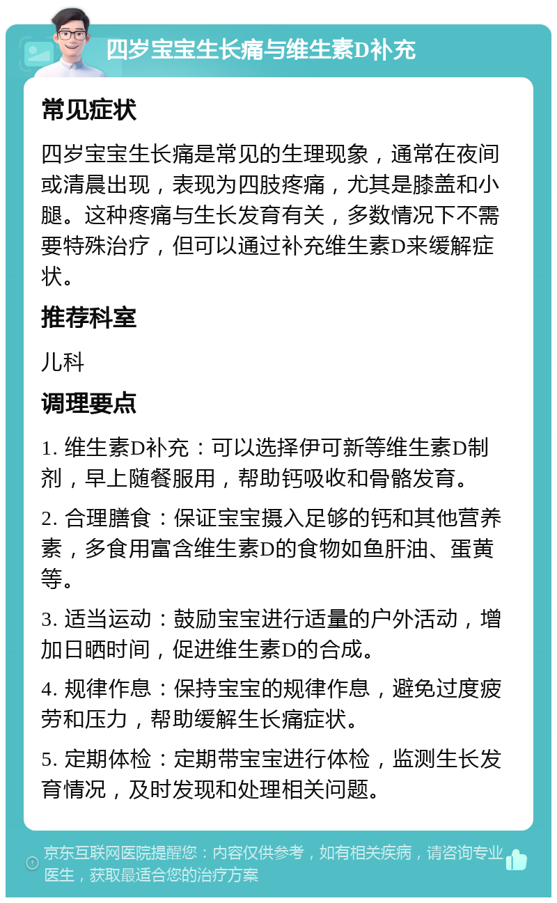 四岁宝宝生长痛与维生素D补充 常见症状 四岁宝宝生长痛是常见的生理现象，通常在夜间或清晨出现，表现为四肢疼痛，尤其是膝盖和小腿。这种疼痛与生长发育有关，多数情况下不需要特殊治疗，但可以通过补充维生素D来缓解症状。 推荐科室 儿科 调理要点 1. 维生素D补充：可以选择伊可新等维生素D制剂，早上随餐服用，帮助钙吸收和骨骼发育。 2. 合理膳食：保证宝宝摄入足够的钙和其他营养素，多食用富含维生素D的食物如鱼肝油、蛋黄等。 3. 适当运动：鼓励宝宝进行适量的户外活动，增加日晒时间，促进维生素D的合成。 4. 规律作息：保持宝宝的规律作息，避免过度疲劳和压力，帮助缓解生长痛症状。 5. 定期体检：定期带宝宝进行体检，监测生长发育情况，及时发现和处理相关问题。