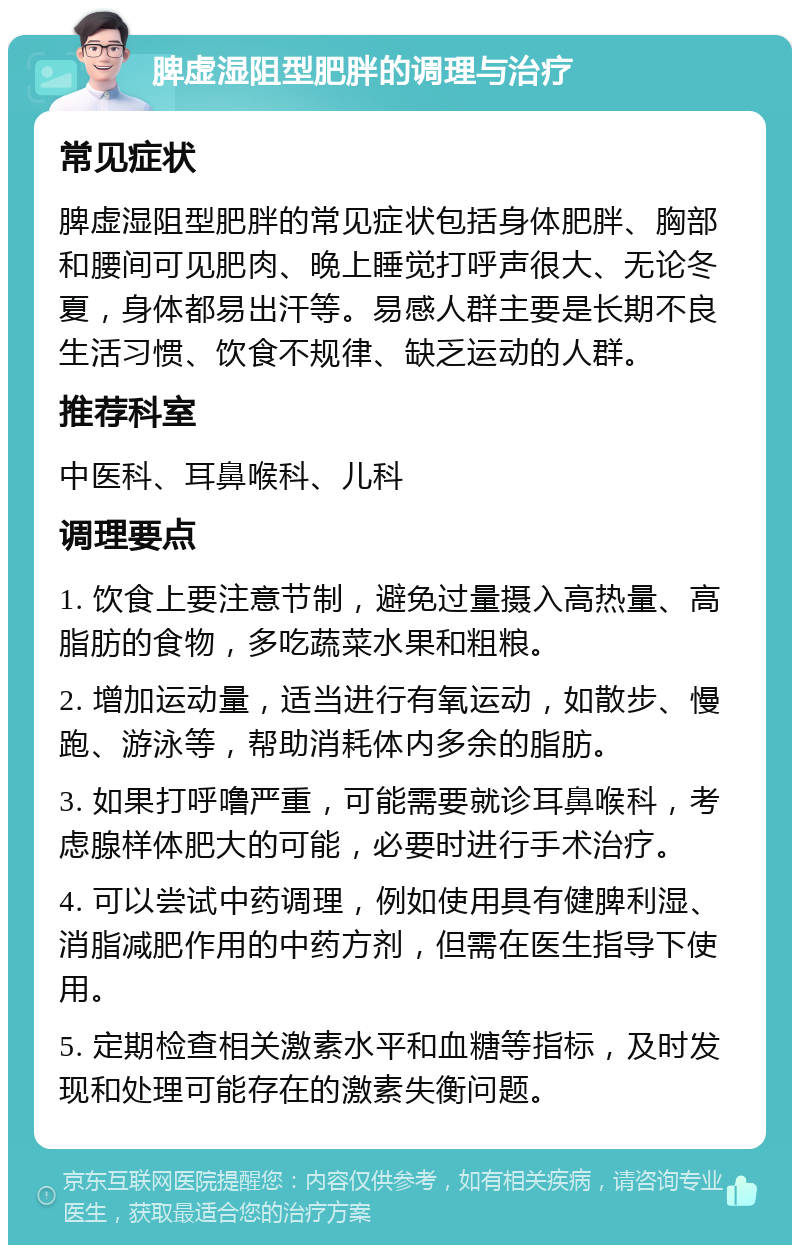 脾虚湿阻型肥胖的调理与治疗 常见症状 脾虚湿阻型肥胖的常见症状包括身体肥胖、胸部和腰间可见肥肉、晚上睡觉打呼声很大、无论冬夏，身体都易出汗等。易感人群主要是长期不良生活习惯、饮食不规律、缺乏运动的人群。 推荐科室 中医科、耳鼻喉科、儿科 调理要点 1. 饮食上要注意节制，避免过量摄入高热量、高脂肪的食物，多吃蔬菜水果和粗粮。 2. 增加运动量，适当进行有氧运动，如散步、慢跑、游泳等，帮助消耗体内多余的脂肪。 3. 如果打呼噜严重，可能需要就诊耳鼻喉科，考虑腺样体肥大的可能，必要时进行手术治疗。 4. 可以尝试中药调理，例如使用具有健脾利湿、消脂减肥作用的中药方剂，但需在医生指导下使用。 5. 定期检查相关激素水平和血糖等指标，及时发现和处理可能存在的激素失衡问题。