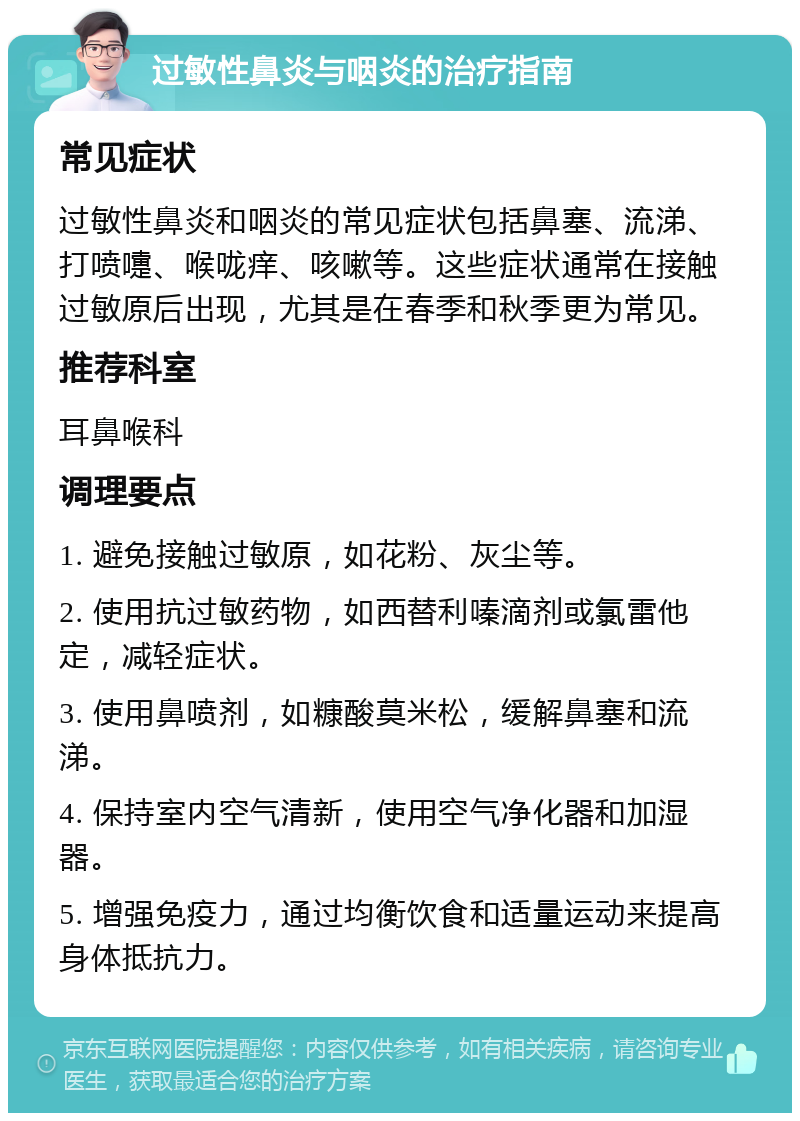 过敏性鼻炎与咽炎的治疗指南 常见症状 过敏性鼻炎和咽炎的常见症状包括鼻塞、流涕、打喷嚏、喉咙痒、咳嗽等。这些症状通常在接触过敏原后出现，尤其是在春季和秋季更为常见。 推荐科室 耳鼻喉科 调理要点 1. 避免接触过敏原，如花粉、灰尘等。 2. 使用抗过敏药物，如西替利嗪滴剂或氯雷他定，减轻症状。 3. 使用鼻喷剂，如糠酸莫米松，缓解鼻塞和流涕。 4. 保持室内空气清新，使用空气净化器和加湿器。 5. 增强免疫力，通过均衡饮食和适量运动来提高身体抵抗力。