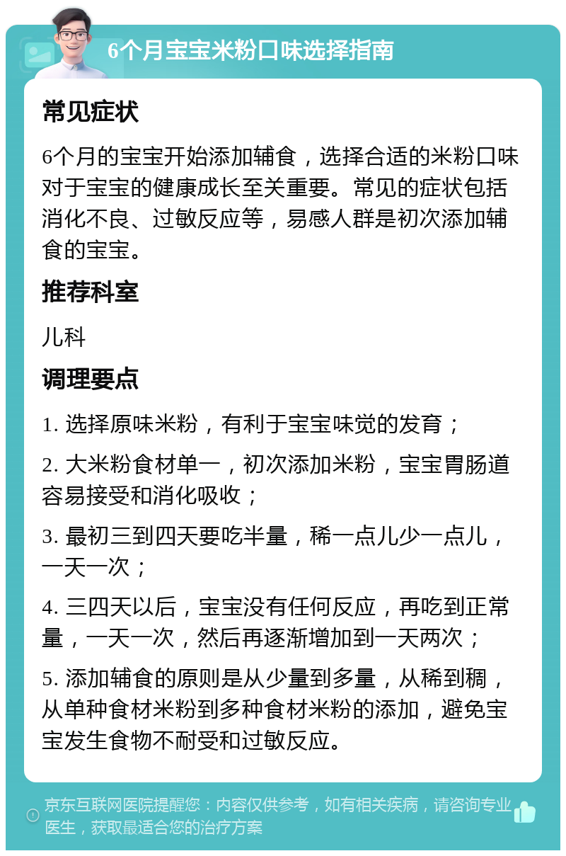 6个月宝宝米粉口味选择指南 常见症状 6个月的宝宝开始添加辅食，选择合适的米粉口味对于宝宝的健康成长至关重要。常见的症状包括消化不良、过敏反应等，易感人群是初次添加辅食的宝宝。 推荐科室 儿科 调理要点 1. 选择原味米粉，有利于宝宝味觉的发育； 2. 大米粉食材单一，初次添加米粉，宝宝胃肠道容易接受和消化吸收； 3. 最初三到四天要吃半量，稀一点儿少一点儿，一天一次； 4. 三四天以后，宝宝没有任何反应，再吃到正常量，一天一次，然后再逐渐增加到一天两次； 5. 添加辅食的原则是从少量到多量，从稀到稠，从单种食材米粉到多种食材米粉的添加，避免宝宝发生食物不耐受和过敏反应。