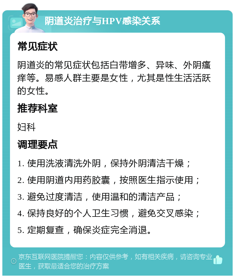 阴道炎治疗与HPV感染关系 常见症状 阴道炎的常见症状包括白带增多、异味、外阴瘙痒等。易感人群主要是女性，尤其是性生活活跃的女性。 推荐科室 妇科 调理要点 1. 使用洗液清洗外阴，保持外阴清洁干燥； 2. 使用阴道内用药胶囊，按照医生指示使用； 3. 避免过度清洁，使用温和的清洁产品； 4. 保持良好的个人卫生习惯，避免交叉感染； 5. 定期复查，确保炎症完全消退。