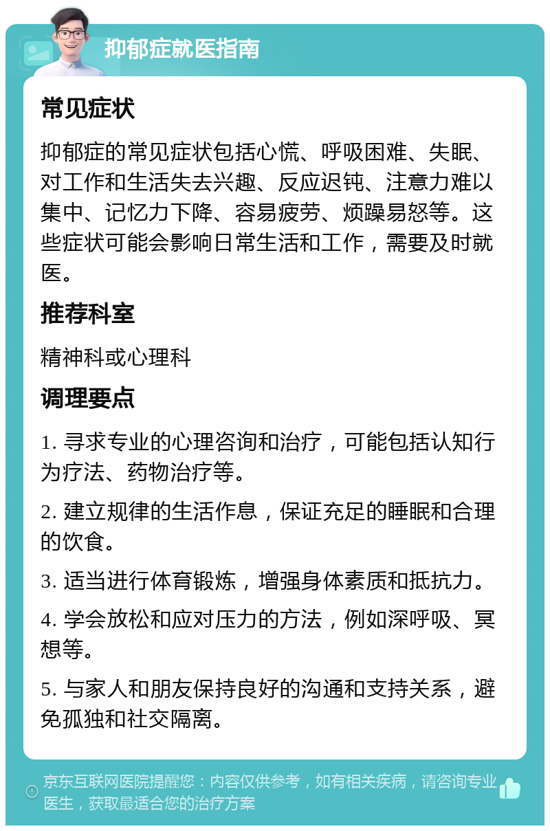 抑郁症就医指南 常见症状 抑郁症的常见症状包括心慌、呼吸困难、失眠、对工作和生活失去兴趣、反应迟钝、注意力难以集中、记忆力下降、容易疲劳、烦躁易怒等。这些症状可能会影响日常生活和工作，需要及时就医。 推荐科室 精神科或心理科 调理要点 1. 寻求专业的心理咨询和治疗，可能包括认知行为疗法、药物治疗等。 2. 建立规律的生活作息，保证充足的睡眠和合理的饮食。 3. 适当进行体育锻炼，增强身体素质和抵抗力。 4. 学会放松和应对压力的方法，例如深呼吸、冥想等。 5. 与家人和朋友保持良好的沟通和支持关系，避免孤独和社交隔离。