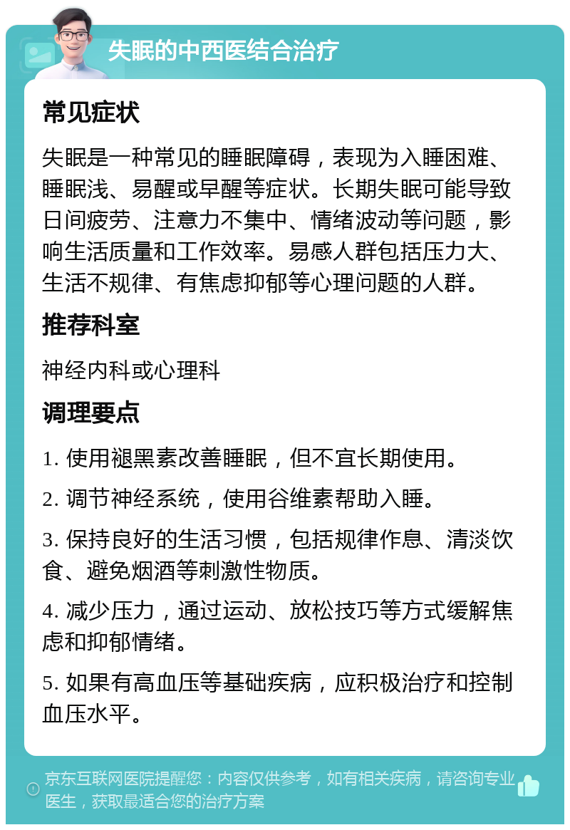 失眠的中西医结合治疗 常见症状 失眠是一种常见的睡眠障碍，表现为入睡困难、睡眠浅、易醒或早醒等症状。长期失眠可能导致日间疲劳、注意力不集中、情绪波动等问题，影响生活质量和工作效率。易感人群包括压力大、生活不规律、有焦虑抑郁等心理问题的人群。 推荐科室 神经内科或心理科 调理要点 1. 使用褪黑素改善睡眠，但不宜长期使用。 2. 调节神经系统，使用谷维素帮助入睡。 3. 保持良好的生活习惯，包括规律作息、清淡饮食、避免烟酒等刺激性物质。 4. 减少压力，通过运动、放松技巧等方式缓解焦虑和抑郁情绪。 5. 如果有高血压等基础疾病，应积极治疗和控制血压水平。