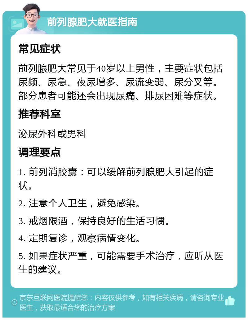 前列腺肥大就医指南 常见症状 前列腺肥大常见于40岁以上男性，主要症状包括尿频、尿急、夜尿增多、尿流变弱、尿分叉等。部分患者可能还会出现尿痛、排尿困难等症状。 推荐科室 泌尿外科或男科 调理要点 1. 前列消胶囊：可以缓解前列腺肥大引起的症状。 2. 注意个人卫生，避免感染。 3. 戒烟限酒，保持良好的生活习惯。 4. 定期复诊，观察病情变化。 5. 如果症状严重，可能需要手术治疗，应听从医生的建议。