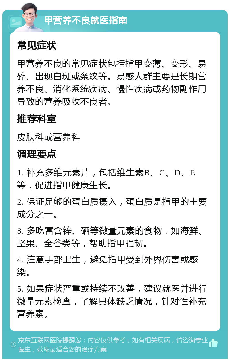 甲营养不良就医指南 常见症状 甲营养不良的常见症状包括指甲变薄、变形、易碎、出现白斑或条纹等。易感人群主要是长期营养不良、消化系统疾病、慢性疾病或药物副作用导致的营养吸收不良者。 推荐科室 皮肤科或营养科 调理要点 1. 补充多维元素片，包括维生素B、C、D、E等，促进指甲健康生长。 2. 保证足够的蛋白质摄入，蛋白质是指甲的主要成分之一。 3. 多吃富含锌、硒等微量元素的食物，如海鲜、坚果、全谷类等，帮助指甲强韧。 4. 注意手部卫生，避免指甲受到外界伤害或感染。 5. 如果症状严重或持续不改善，建议就医并进行微量元素检查，了解具体缺乏情况，针对性补充营养素。