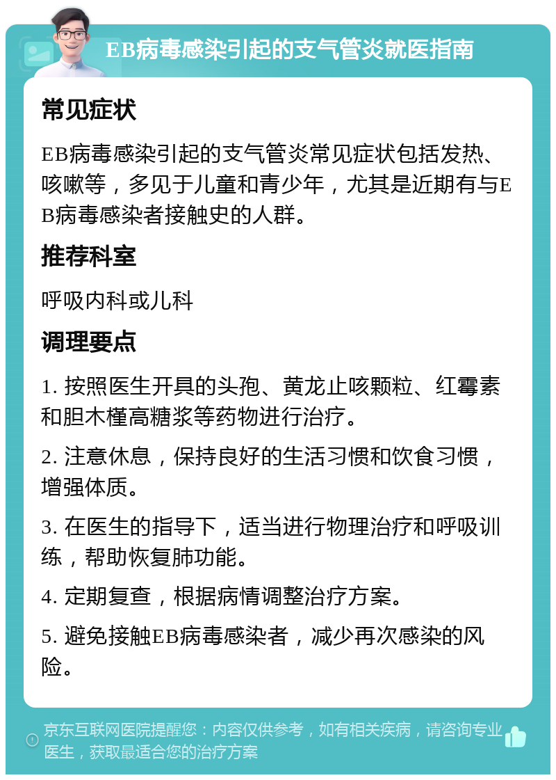 EB病毒感染引起的支气管炎就医指南 常见症状 EB病毒感染引起的支气管炎常见症状包括发热、咳嗽等，多见于儿童和青少年，尤其是近期有与EB病毒感染者接触史的人群。 推荐科室 呼吸内科或儿科 调理要点 1. 按照医生开具的头孢、黄龙止咳颗粒、红霉素和胆木槿高糖浆等药物进行治疗。 2. 注意休息，保持良好的生活习惯和饮食习惯，增强体质。 3. 在医生的指导下，适当进行物理治疗和呼吸训练，帮助恢复肺功能。 4. 定期复查，根据病情调整治疗方案。 5. 避免接触EB病毒感染者，减少再次感染的风险。