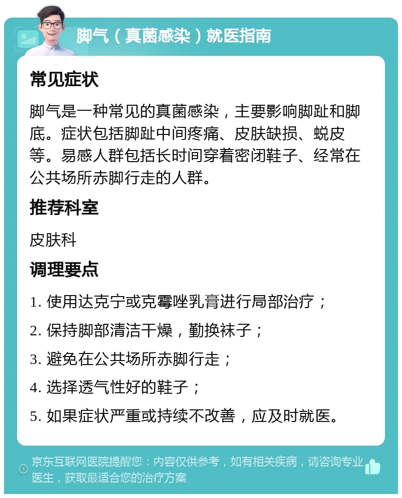 脚气（真菌感染）就医指南 常见症状 脚气是一种常见的真菌感染，主要影响脚趾和脚底。症状包括脚趾中间疼痛、皮肤缺损、蜕皮等。易感人群包括长时间穿着密闭鞋子、经常在公共场所赤脚行走的人群。 推荐科室 皮肤科 调理要点 1. 使用达克宁或克霉唑乳膏进行局部治疗； 2. 保持脚部清洁干燥，勤换袜子； 3. 避免在公共场所赤脚行走； 4. 选择透气性好的鞋子； 5. 如果症状严重或持续不改善，应及时就医。