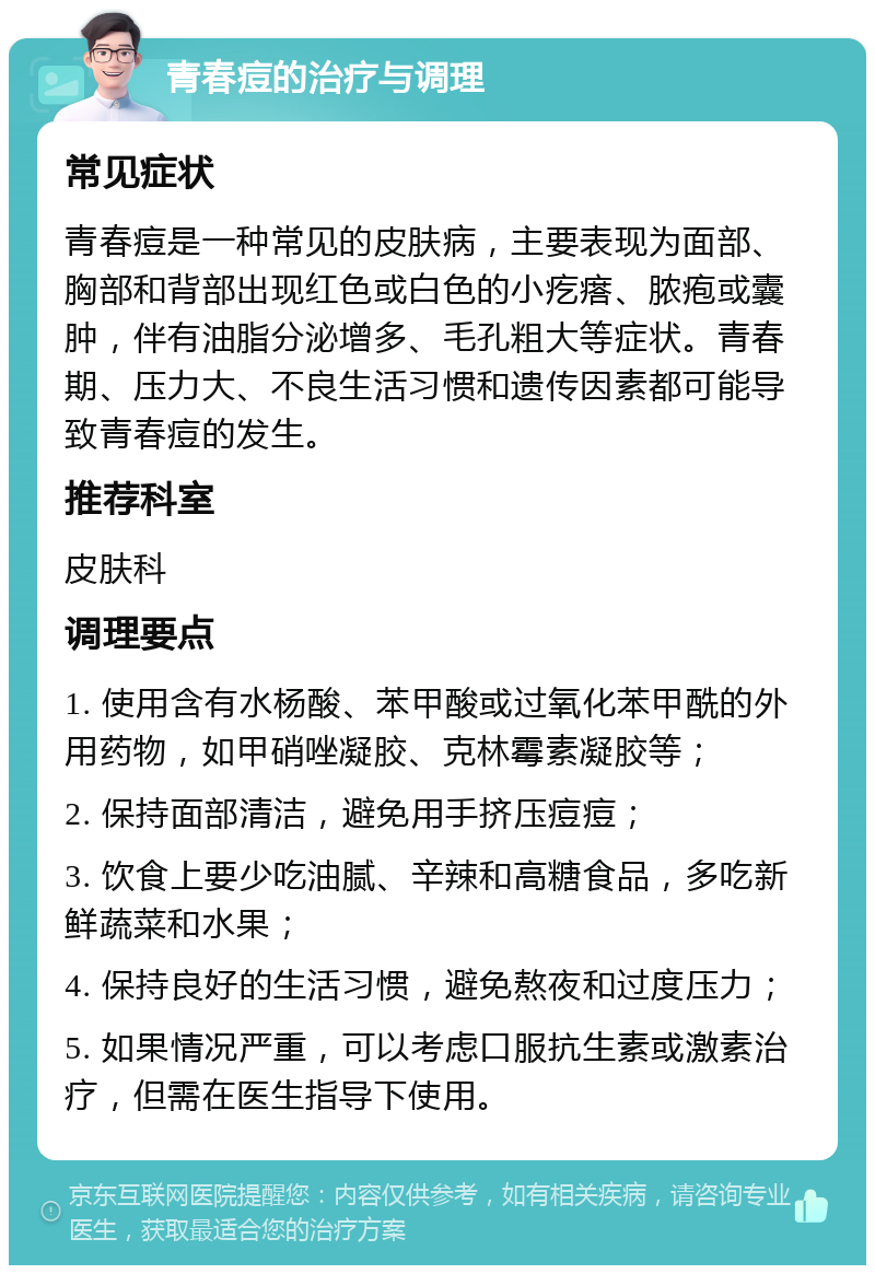 青春痘的治疗与调理 常见症状 青春痘是一种常见的皮肤病，主要表现为面部、胸部和背部出现红色或白色的小疙瘩、脓疱或囊肿，伴有油脂分泌增多、毛孔粗大等症状。青春期、压力大、不良生活习惯和遗传因素都可能导致青春痘的发生。 推荐科室 皮肤科 调理要点 1. 使用含有水杨酸、苯甲酸或过氧化苯甲酰的外用药物，如甲硝唑凝胶、克林霉素凝胶等； 2. 保持面部清洁，避免用手挤压痘痘； 3. 饮食上要少吃油腻、辛辣和高糖食品，多吃新鲜蔬菜和水果； 4. 保持良好的生活习惯，避免熬夜和过度压力； 5. 如果情况严重，可以考虑口服抗生素或激素治疗，但需在医生指导下使用。