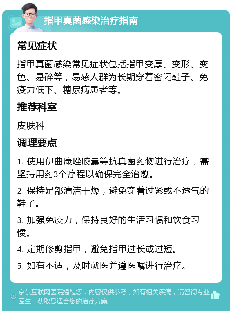 指甲真菌感染治疗指南 常见症状 指甲真菌感染常见症状包括指甲变厚、变形、变色、易碎等，易感人群为长期穿着密闭鞋子、免疫力低下、糖尿病患者等。 推荐科室 皮肤科 调理要点 1. 使用伊曲康唑胶囊等抗真菌药物进行治疗，需坚持用药3个疗程以确保完全治愈。 2. 保持足部清洁干燥，避免穿着过紧或不透气的鞋子。 3. 加强免疫力，保持良好的生活习惯和饮食习惯。 4. 定期修剪指甲，避免指甲过长或过短。 5. 如有不适，及时就医并遵医嘱进行治疗。