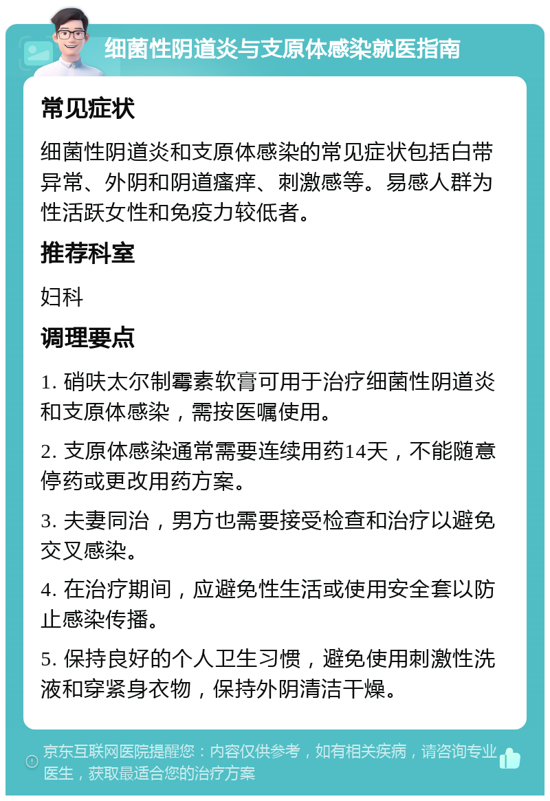 细菌性阴道炎与支原体感染就医指南 常见症状 细菌性阴道炎和支原体感染的常见症状包括白带异常、外阴和阴道瘙痒、刺激感等。易感人群为性活跃女性和免疫力较低者。 推荐科室 妇科 调理要点 1. 硝呋太尔制霉素软膏可用于治疗细菌性阴道炎和支原体感染，需按医嘱使用。 2. 支原体感染通常需要连续用药14天，不能随意停药或更改用药方案。 3. 夫妻同治，男方也需要接受检查和治疗以避免交叉感染。 4. 在治疗期间，应避免性生活或使用安全套以防止感染传播。 5. 保持良好的个人卫生习惯，避免使用刺激性洗液和穿紧身衣物，保持外阴清洁干燥。