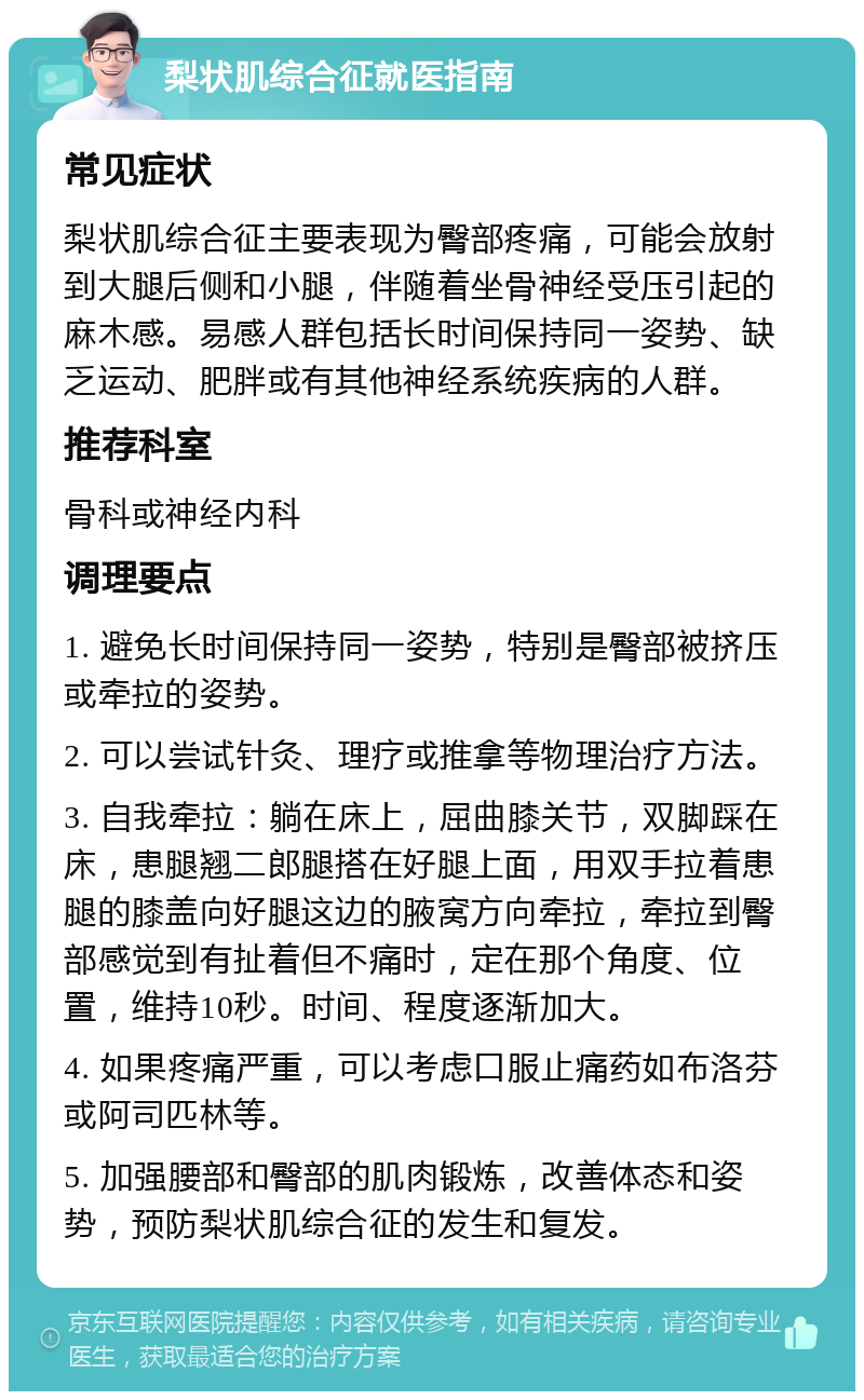 梨状肌综合征就医指南 常见症状 梨状肌综合征主要表现为臀部疼痛，可能会放射到大腿后侧和小腿，伴随着坐骨神经受压引起的麻木感。易感人群包括长时间保持同一姿势、缺乏运动、肥胖或有其他神经系统疾病的人群。 推荐科室 骨科或神经内科 调理要点 1. 避免长时间保持同一姿势，特别是臀部被挤压或牵拉的姿势。 2. 可以尝试针灸、理疗或推拿等物理治疗方法。 3. 自我牵拉：躺在床上，屈曲膝关节，双脚踩在床，患腿翘二郎腿搭在好腿上面，用双手拉着患腿的膝盖向好腿这边的腋窝方向牵拉，牵拉到臀部感觉到有扯着但不痛时，定在那个角度、位置，维持10秒。时间、程度逐渐加大。 4. 如果疼痛严重，可以考虑口服止痛药如布洛芬或阿司匹林等。 5. 加强腰部和臀部的肌肉锻炼，改善体态和姿势，预防梨状肌综合征的发生和复发。