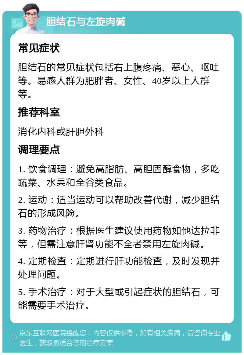 胆结石与左旋肉碱 常见症状 胆结石的常见症状包括右上腹疼痛、恶心、呕吐等。易感人群为肥胖者、女性、40岁以上人群等。 推荐科室 消化内科或肝胆外科 调理要点 1. 饮食调理：避免高脂肪、高胆固醇食物，多吃蔬菜、水果和全谷类食品。 2. 运动：适当运动可以帮助改善代谢，减少胆结石的形成风险。 3. 药物治疗：根据医生建议使用药物如他达拉非等，但需注意肝肾功能不全者禁用左旋肉碱。 4. 定期检查：定期进行肝功能检查，及时发现并处理问题。 5. 手术治疗：对于大型或引起症状的胆结石，可能需要手术治疗。