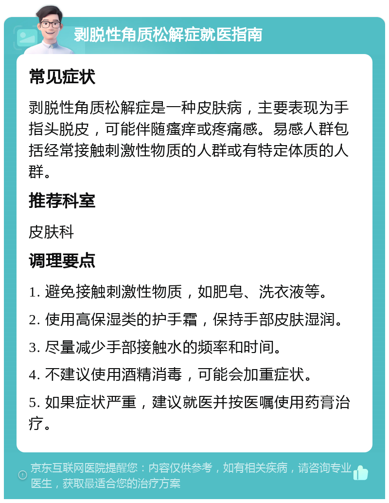 剥脱性角质松解症就医指南 常见症状 剥脱性角质松解症是一种皮肤病，主要表现为手指头脱皮，可能伴随瘙痒或疼痛感。易感人群包括经常接触刺激性物质的人群或有特定体质的人群。 推荐科室 皮肤科 调理要点 1. 避免接触刺激性物质，如肥皂、洗衣液等。 2. 使用高保湿类的护手霜，保持手部皮肤湿润。 3. 尽量减少手部接触水的频率和时间。 4. 不建议使用酒精消毒，可能会加重症状。 5. 如果症状严重，建议就医并按医嘱使用药膏治疗。