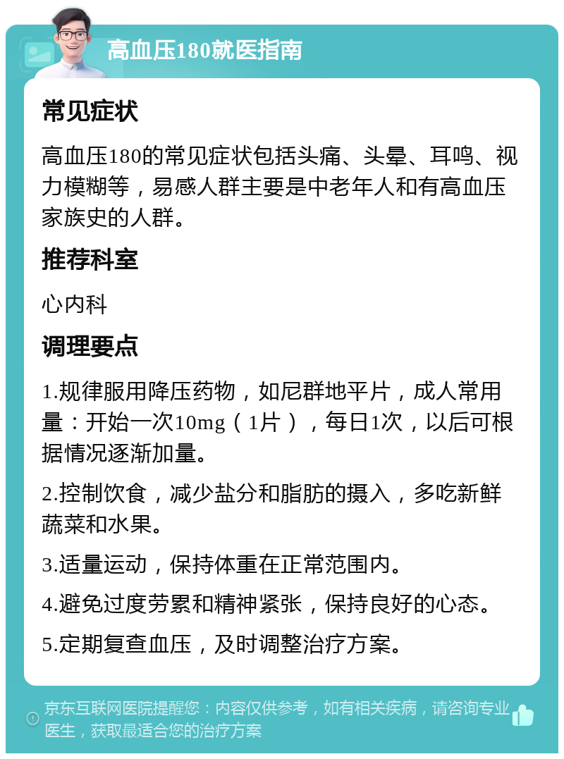 高血压180就医指南 常见症状 高血压180的常见症状包括头痛、头晕、耳鸣、视力模糊等，易感人群主要是中老年人和有高血压家族史的人群。 推荐科室 心内科 调理要点 1.规律服用降压药物，如尼群地平片，成人常用量：开始一次10mg（1片），每日1次，以后可根据情况逐渐加量。 2.控制饮食，减少盐分和脂肪的摄入，多吃新鲜蔬菜和水果。 3.适量运动，保持体重在正常范围内。 4.避免过度劳累和精神紧张，保持良好的心态。 5.定期复查血压，及时调整治疗方案。