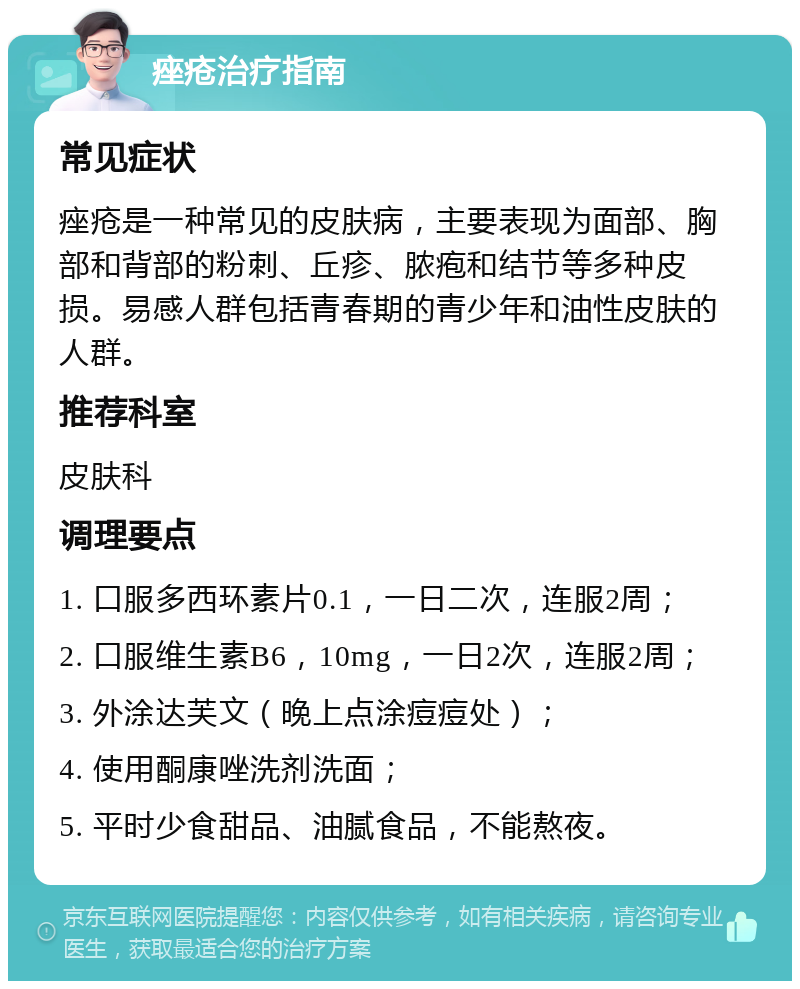 痤疮治疗指南 常见症状 痤疮是一种常见的皮肤病，主要表现为面部、胸部和背部的粉刺、丘疹、脓疱和结节等多种皮损。易感人群包括青春期的青少年和油性皮肤的人群。 推荐科室 皮肤科 调理要点 1. 口服多西环素片0.1，一日二次，连服2周； 2. 口服维生素B6，10mg，一日2次，连服2周； 3. 外涂达芙文（晚上点涂痘痘处）； 4. 使用酮康唑洗剂洗面； 5. 平时少食甜品、油腻食品，不能熬夜。