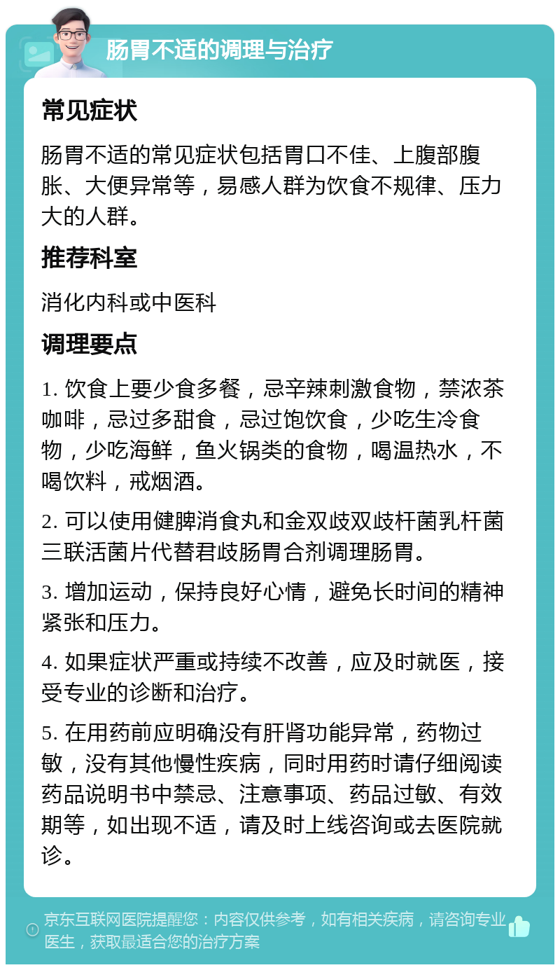 肠胃不适的调理与治疗 常见症状 肠胃不适的常见症状包括胃口不佳、上腹部腹胀、大便异常等，易感人群为饮食不规律、压力大的人群。 推荐科室 消化内科或中医科 调理要点 1. 饮食上要少食多餐，忌辛辣刺激食物，禁浓茶咖啡，忌过多甜食，忌过饱饮食，少吃生冷食物，少吃海鲜，鱼火锅类的食物，喝温热水，不喝饮料，戒烟酒。 2. 可以使用健脾消食丸和金双歧双歧杆菌乳杆菌三联活菌片代替君歧肠胃合剂调理肠胃。 3. 增加运动，保持良好心情，避免长时间的精神紧张和压力。 4. 如果症状严重或持续不改善，应及时就医，接受专业的诊断和治疗。 5. 在用药前应明确没有肝肾功能异常，药物过敏，没有其他慢性疾病，同时用药时请仔细阅读药品说明书中禁忌、注意事项、药品过敏、有效期等，如出现不适，请及时上线咨询或去医院就诊。