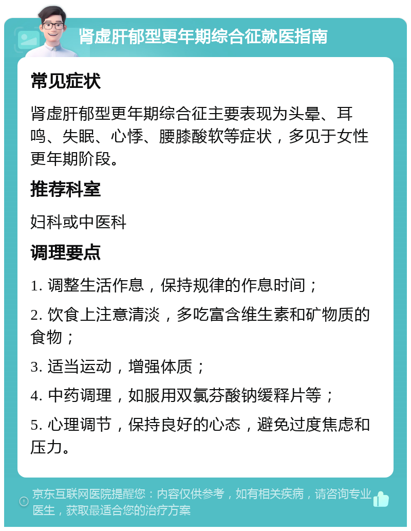 肾虚肝郁型更年期综合征就医指南 常见症状 肾虚肝郁型更年期综合征主要表现为头晕、耳鸣、失眠、心悸、腰膝酸软等症状，多见于女性更年期阶段。 推荐科室 妇科或中医科 调理要点 1. 调整生活作息，保持规律的作息时间； 2. 饮食上注意清淡，多吃富含维生素和矿物质的食物； 3. 适当运动，增强体质； 4. 中药调理，如服用双氯芬酸钠缓释片等； 5. 心理调节，保持良好的心态，避免过度焦虑和压力。