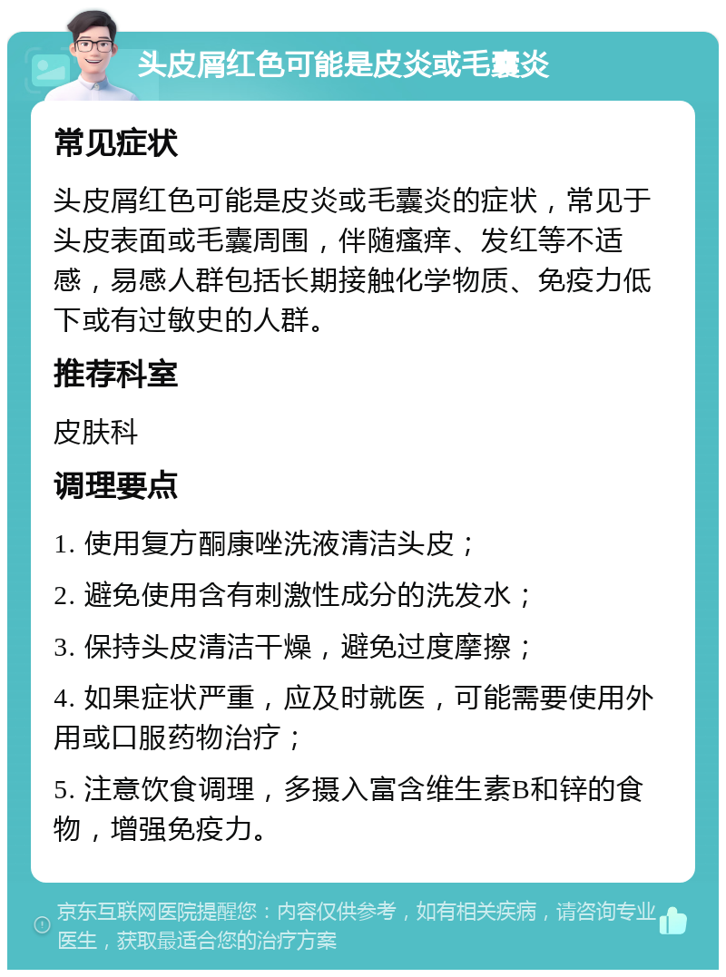 头皮屑红色可能是皮炎或毛囊炎 常见症状 头皮屑红色可能是皮炎或毛囊炎的症状，常见于头皮表面或毛囊周围，伴随瘙痒、发红等不适感，易感人群包括长期接触化学物质、免疫力低下或有过敏史的人群。 推荐科室 皮肤科 调理要点 1. 使用复方酮康唑洗液清洁头皮； 2. 避免使用含有刺激性成分的洗发水； 3. 保持头皮清洁干燥，避免过度摩擦； 4. 如果症状严重，应及时就医，可能需要使用外用或口服药物治疗； 5. 注意饮食调理，多摄入富含维生素B和锌的食物，增强免疫力。