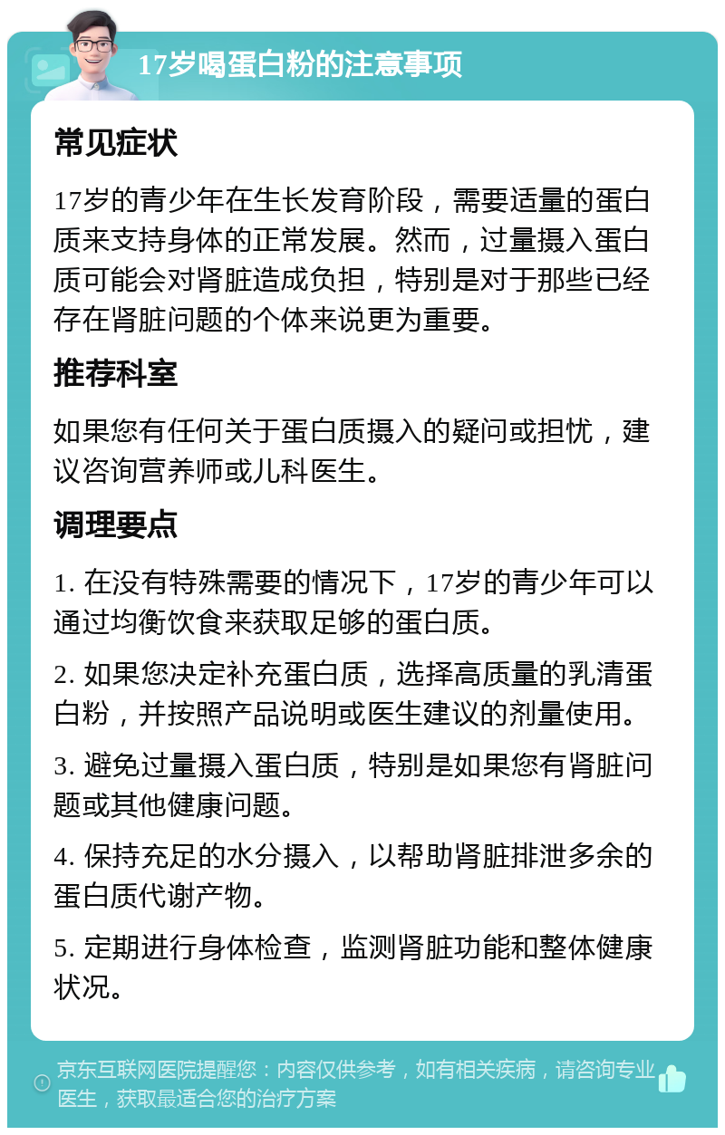 17岁喝蛋白粉的注意事项 常见症状 17岁的青少年在生长发育阶段，需要适量的蛋白质来支持身体的正常发展。然而，过量摄入蛋白质可能会对肾脏造成负担，特别是对于那些已经存在肾脏问题的个体来说更为重要。 推荐科室 如果您有任何关于蛋白质摄入的疑问或担忧，建议咨询营养师或儿科医生。 调理要点 1. 在没有特殊需要的情况下，17岁的青少年可以通过均衡饮食来获取足够的蛋白质。 2. 如果您决定补充蛋白质，选择高质量的乳清蛋白粉，并按照产品说明或医生建议的剂量使用。 3. 避免过量摄入蛋白质，特别是如果您有肾脏问题或其他健康问题。 4. 保持充足的水分摄入，以帮助肾脏排泄多余的蛋白质代谢产物。 5. 定期进行身体检查，监测肾脏功能和整体健康状况。