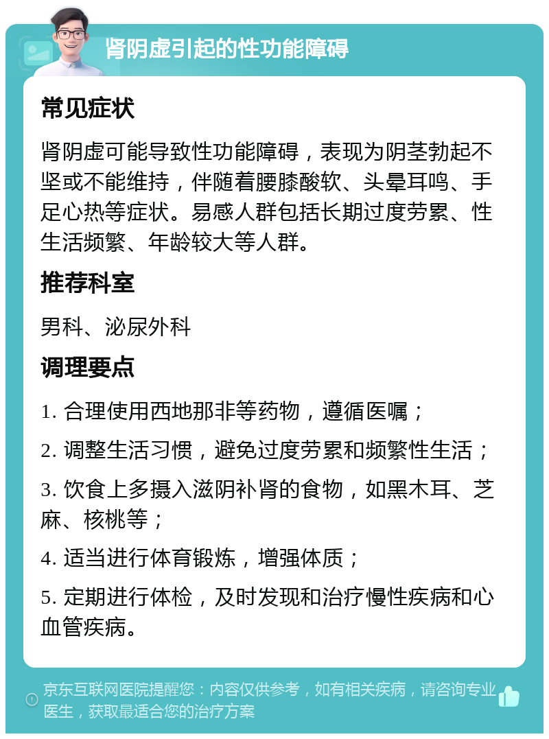 肾阴虚引起的性功能障碍 常见症状 肾阴虚可能导致性功能障碍，表现为阴茎勃起不坚或不能维持，伴随着腰膝酸软、头晕耳鸣、手足心热等症状。易感人群包括长期过度劳累、性生活频繁、年龄较大等人群。 推荐科室 男科、泌尿外科 调理要点 1. 合理使用西地那非等药物，遵循医嘱； 2. 调整生活习惯，避免过度劳累和频繁性生活； 3. 饮食上多摄入滋阴补肾的食物，如黑木耳、芝麻、核桃等； 4. 适当进行体育锻炼，增强体质； 5. 定期进行体检，及时发现和治疗慢性疾病和心血管疾病。