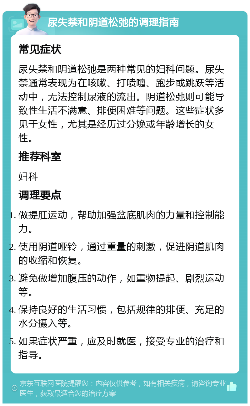 尿失禁和阴道松弛的调理指南 常见症状 尿失禁和阴道松弛是两种常见的妇科问题。尿失禁通常表现为在咳嗽、打喷嚏、跑步或跳跃等活动中，无法控制尿液的流出。阴道松弛则可能导致性生活不满意、排便困难等问题。这些症状多见于女性，尤其是经历过分娩或年龄增长的女性。 推荐科室 妇科 调理要点 做提肛运动，帮助加强盆底肌肉的力量和控制能力。 使用阴道哑铃，通过重量的刺激，促进阴道肌肉的收缩和恢复。 避免做增加腹压的动作，如重物提起、剧烈运动等。 保持良好的生活习惯，包括规律的排便、充足的水分摄入等。 如果症状严重，应及时就医，接受专业的治疗和指导。