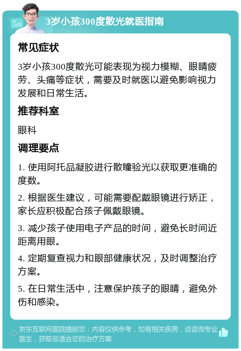 3岁小孩300度散光就医指南 常见症状 3岁小孩300度散光可能表现为视力模糊、眼睛疲劳、头痛等症状，需要及时就医以避免影响视力发展和日常生活。 推荐科室 眼科 调理要点 1. 使用阿托品凝胶进行散瞳验光以获取更准确的度数。 2. 根据医生建议，可能需要配戴眼镜进行矫正，家长应积极配合孩子佩戴眼镜。 3. 减少孩子使用电子产品的时间，避免长时间近距离用眼。 4. 定期复查视力和眼部健康状况，及时调整治疗方案。 5. 在日常生活中，注意保护孩子的眼睛，避免外伤和感染。