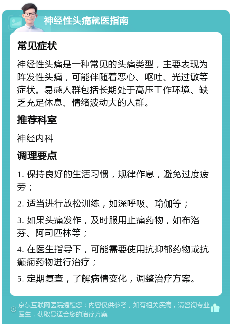 神经性头痛就医指南 常见症状 神经性头痛是一种常见的头痛类型，主要表现为阵发性头痛，可能伴随着恶心、呕吐、光过敏等症状。易感人群包括长期处于高压工作环境、缺乏充足休息、情绪波动大的人群。 推荐科室 神经内科 调理要点 1. 保持良好的生活习惯，规律作息，避免过度疲劳； 2. 适当进行放松训练，如深呼吸、瑜伽等； 3. 如果头痛发作，及时服用止痛药物，如布洛芬、阿司匹林等； 4. 在医生指导下，可能需要使用抗抑郁药物或抗癫痫药物进行治疗； 5. 定期复查，了解病情变化，调整治疗方案。