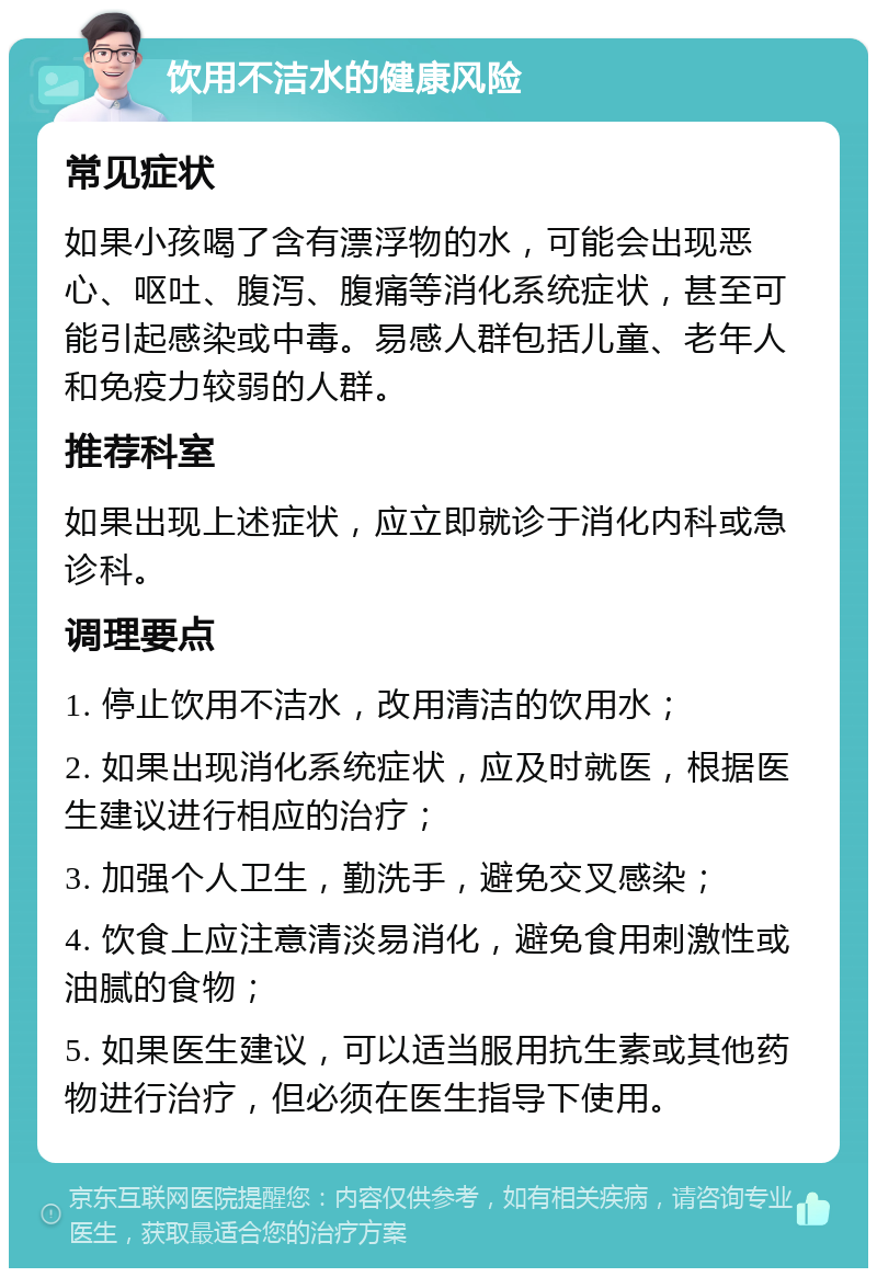 饮用不洁水的健康风险 常见症状 如果小孩喝了含有漂浮物的水，可能会出现恶心、呕吐、腹泻、腹痛等消化系统症状，甚至可能引起感染或中毒。易感人群包括儿童、老年人和免疫力较弱的人群。 推荐科室 如果出现上述症状，应立即就诊于消化内科或急诊科。 调理要点 1. 停止饮用不洁水，改用清洁的饮用水； 2. 如果出现消化系统症状，应及时就医，根据医生建议进行相应的治疗； 3. 加强个人卫生，勤洗手，避免交叉感染； 4. 饮食上应注意清淡易消化，避免食用刺激性或油腻的食物； 5. 如果医生建议，可以适当服用抗生素或其他药物进行治疗，但必须在医生指导下使用。